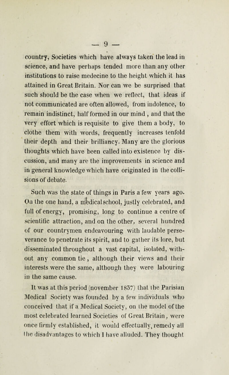 country, Societies which have always taken the lead in science, and have perhaps tended more than any other institutions to raise medecine to the height which it has attained in Great Britain. Nor can we be surprised that such should be the case when we reflect, that ideas if not communicated are often allowed, from indolence, to remain indistinct, half formed in our mind , and that the very effort which is requisite to give them a body, to clothe them with words, frequently increases tenfold their depth and their brilliancy. Many are the glorious thoughts which have been called into existence by dis¬ cussion, and many are the improvements in science and in general knowledge which have originated in the colli¬ sions of debate. Such was the state of things in Paris a few years ago. On the one hand, a medical school, justly celebrated, and full of energy, promising, long to continue a centre of scientific attraction, and on the other, several hundred of our countrymen endeavouring with laudable perse¬ verance to penetrate its spirit, and to gather its lore, but disseminated throughout a vast capital, isolated, with¬ out any common tie, although their views and their interests were the same, although they were labouring in the same cause. It was at this period (november 1857) that the Parisian Medical Society was founded by a few individuals who conceived that if a Medical Society, on the model of the most celebrated learned Societies of Great Britain, were once firmly established, it would effectually, remedy all (lie disadvantages to which I have alluded. They thought