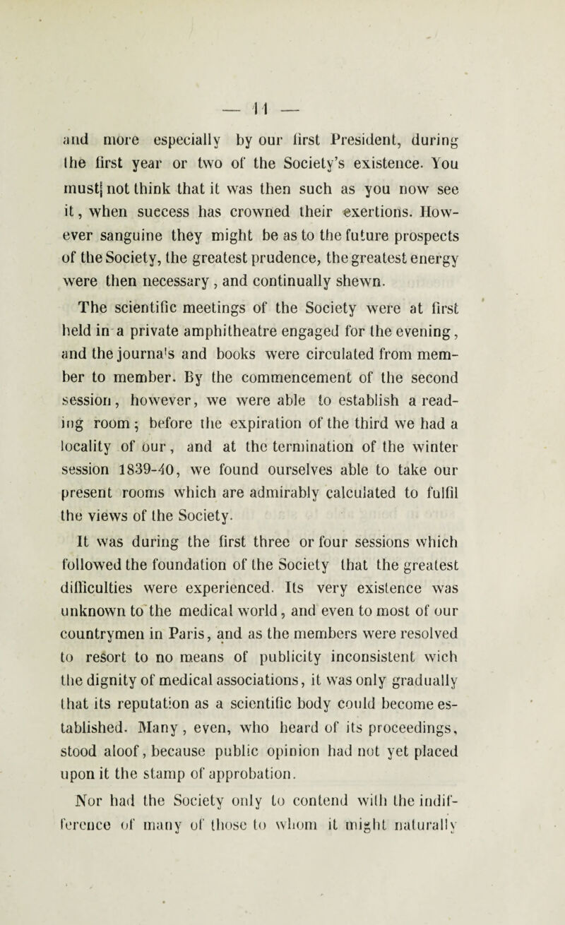 and more especially by our lirst President, during the lirst year or two of the Society’s existence. You must| n°t think that it was then such as you now see it, when success has crowned their exertions. How¬ ever sanguine they might be as to the future prospects of the Society, the greatest prudence, the greatest energy were then necessary , and continually shewn. The scientific meetings of the Society were at first held in a private amphitheatre engaged for the evening, and the journal and books were circulated from mem¬ ber to member. By the commencement of the second session, however, we were able to establish a read¬ ing room ; before the expiration of the third we had a locality of our, and at the termination of the winter session 1839-40, we found ourselves able to take our present rooms which are admirably calculated to fulfil the views of the Society. It was during the first three or four sessions which followed the foundation of the Society that the greatest difficulties were experienced. Its very existence was unknown to the medical world, and even to most of our countrymen in Paris, and as the members were resolved to resort to no means of publicity inconsistent wich the dignity of medical associations, it was only gradually that its reputation as a scientific body could become es¬ tablished. Many, even, who heard of its proceedings, stood aloof, because public opinion had not yet placed upon it the stamp of approbation. Nor had the Society only to contend with the indif¬ ference of many of those to whom it might naturally