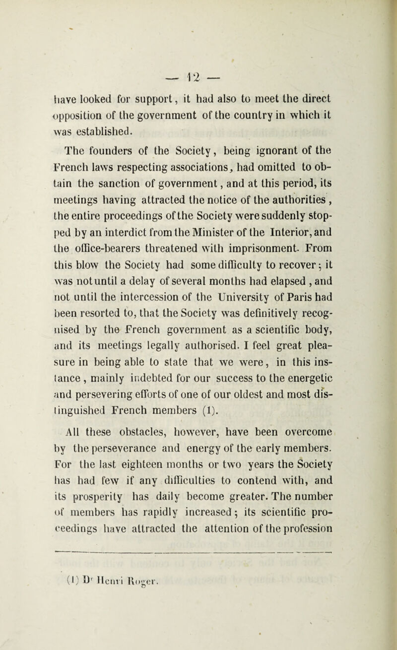 have looked for support, it had also to meet the direct opposition of the government of the country in which it was established. The founders of the Society, being ignorant of the French laws respecting associations, had omitted to ob¬ tain the sanction of government, and at this period, its meetings having attracted the notice of the authorities , the entire proceedings of the Society were suddenly stop¬ ped by an interdict from the Minister of the Interior, and the office-bearers threatened with imprisonment. From this blow the Society had some difficulty to recover 5 it was not until a delay of several months had elapsed , and not until the intercession of the University of Paris had been resorted to, that the Society was definitively recog¬ nised by the French government as a scientific body, and its meetings legally authorised. I feel great plea¬ sure in being able to state that we were, in this ins- iance , mainly indebted for our success to the energetic and persevering efforts of one of our oldest and most dis- linguished French members (1). All these obstacles, however, have been overcome by the perseverance and energy of the early members. For the last eighteen months or two years the Society has had few if any difficulties to contend with, and its prosperity has daily become greater. The number of members has rapidly increased; its scientific pro¬ ceedings have attracted the attention of the profession (1) Henri Roger.
