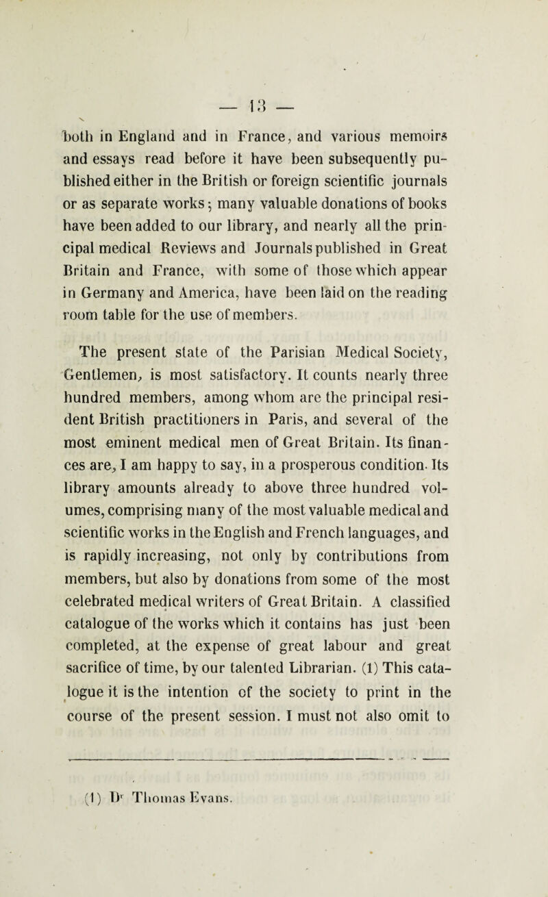 Both in England and in France, and various memoirs and essays read before it have been subsequently pu¬ blished either in the British or foreign scientific journals or as separate works 5 many valuable donations of books have been added to our library, and nearly all the prin¬ cipal medical Reviews and Journals published in Great Britain and France, with some of those which appear in Germany and America, have been laid on the reading room table for the use of members. The present state of the Parisian Medical Society, Gentlemen, is most satisfactory. It counts nearly three hundred members, among whom are the principal resi¬ dent British practitioners in Paris, and several of the most eminent medical men of Great Britain. Its finan¬ ces are, I am happy to say, in a prosperous condition. Its library amounts already to above three hundred vol¬ umes, comprising many of the most valuable medical and scientific works in the English and French languages, and is rapidly increasing, not only by contributions from members, but also by donations from some of the most celebrated medical writers of Great Britain. A classified catalogue of the works which it contains has just been completed, at the expense of great labour and great sacrifice of time, by our talented Librarian. (1) This cata¬ logue it is the intention of the society to print in the course of the present session. I must not also omit to