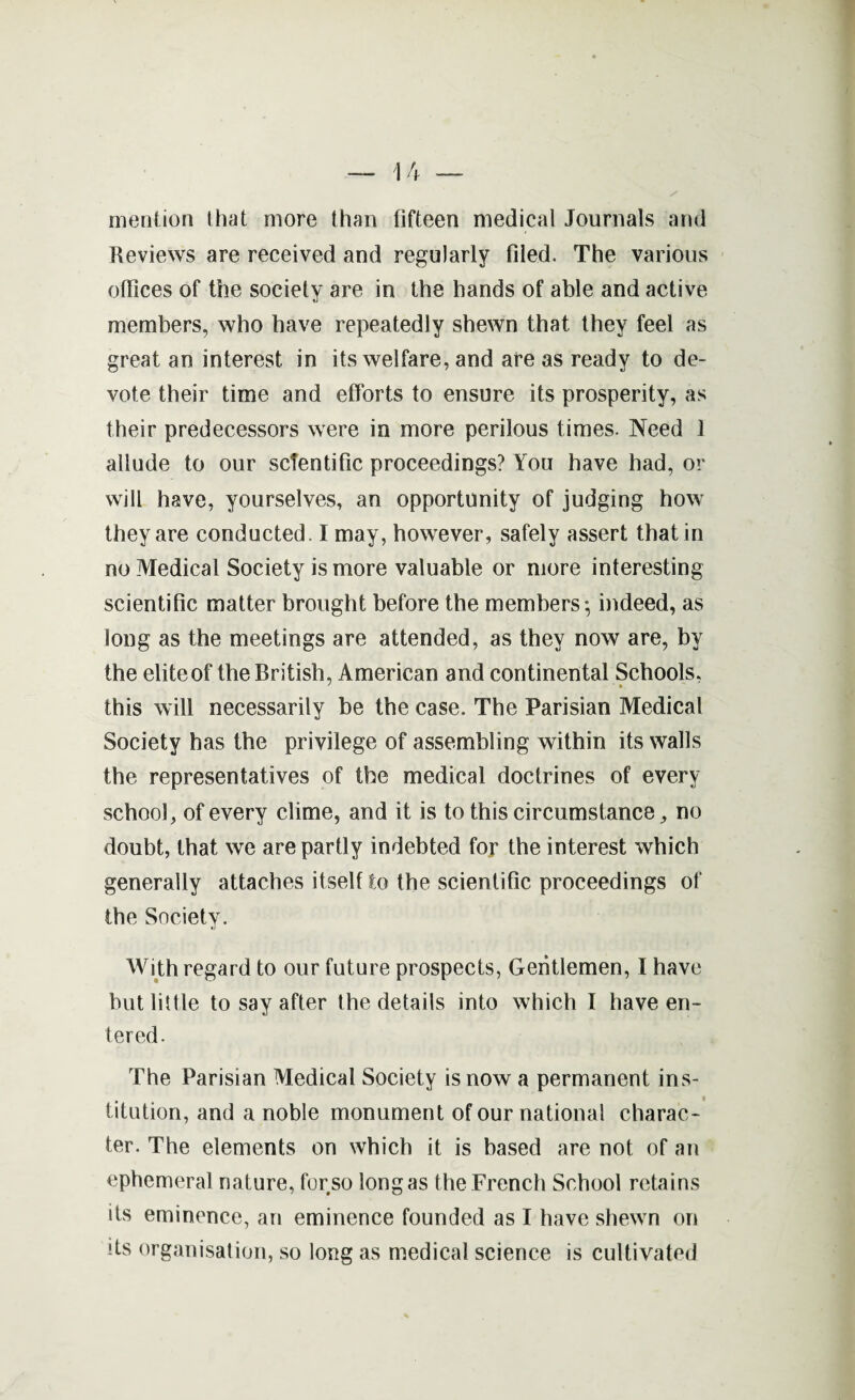 mention that more than fifteen medical Journals and Reviews are received and regularly filed. The various offices of the society are in the hands of able and active members, who have repeatedly shewn that they feel as great an interest in its welfare, and are as ready to de¬ vote their time and efforts to ensure its prosperity, as their predecessors were in more perilous times. Need 1 allude to our scientific proceedings? You have had, or will have, yourselves, an opportunity of judging how they are conducted. 1 may, however, safely assert that in no Medical Society is more valuable or more interesting scientific matter brought before the members*, indeed, as long as the meetings are attended, as they now are, by the elite of the British, American and continental Schools, ' * • this will necessarily be the case. The Parisian Medical Society has the privilege of assembling within its walls the representatives of the medical doctrines of every school, of every clime, and it is to this circumstance, no doubt, that we are partly indebted for the interest which generally attaches itself to the scientific proceedings of the Society. With regard to our future prospects, Gentlemen, I have but little to say after the details into which I have en¬ tered. The Parisian Medical Society is now a permanent ins¬ titution, and a noble monument of our national charac¬ ter. The elements on which it is based are not of an ephemeral nature, forso longas the French School retains its eminence, an eminence founded as I have shewn on its organisation, so long as medical science is cultivated
