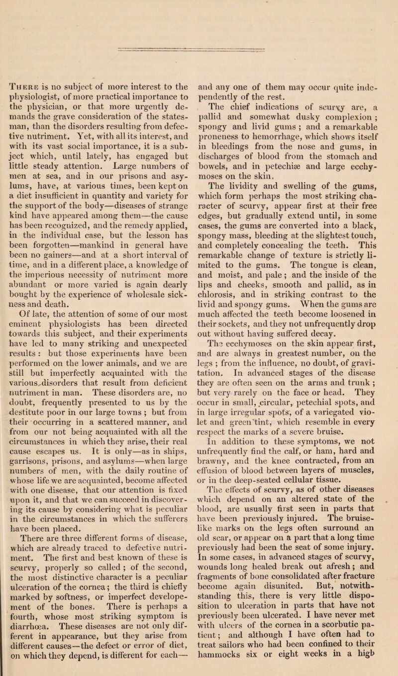 Teiere is no subject of more interest to the physiologist, of more practical importance to the physician, or that more urgently de¬ mands the grave consideration of the states¬ man, than the disorders resulting fi*om defec¬ tive nutriment. Yet, vrith all its interest, and with its vast social importance, it is a sub¬ ject which, until lately, has engaged but little steady attention. Large numbers of men at sea, and in our prisons and asy¬ lums, have, at various times, been kept on a diet insufficient in quantity and variety for the support of the body—diseases of strange kind have appeared among them—the cause has been recognized, and the remedy applied, in the individual case, but the lesson has been forgotten—mankind in general have been no gainers—and at a short interval of time, and in a different plaice, a knowledge of the imperious necessity of nutriment more abundant or more varied is again dearly bought by the experience of wholesale sick¬ ness and death. Of late, the attention of some of our most eminent physiologists has been directed towards this subject, and their experiments have led to many striking and unexpected results : but those experiments have been performed on the lower animals, and we are still but imperfectly acquainted with the various, disorders that result from deficient nutriment in man. These disorders are, no doubt, frequently presented to us by the destitute poor in our large towns ; but from their occurring in a scattered manner, and from our not being acquainted with all the circumstances in which they arise, their real cause escapes us. It is only—as in ships, garrisons, prisons, and asylums—when large numbers of men, with the daily routine of whose life we are acquainted, become affected with one disease, that our attention is fixed upon it, and that we can succeed in discover¬ ing its cause by considering what is peculiar in the circumstances in which the sufferers have been placed. There are three different forms of disease, which are already traced to defective nutri¬ ment. The first and best known of these is scurvy, properly so called ; of the second, the most distinctive character is a peculiar ulceration of the cornea; the third is chiefly marked by softness, or imperfect develope¬ ment of the bones. There is perhaps a fourth, whose most striking symptom is diarrhcea. These diseases are not only dif¬ ferent in appearance, but they ai'ise from different causes—the defect or error of diet, on which they depend, is different for each— and any one of them may occur quite inde¬ pendently of the rest. The chief indications of scurvy are, a pallid and somewhat dusky complexion ; spongy and livid gums ; and a remarkable proneness to hemorrhage, which shows itself in bleedings from the nose and gums, in discharges of blood from the stomach and bowels, and in petechise and large ecchy- moses on the skin. The lividity and swelling of the gums, which form perhaps the most striking cha¬ racter of scurvy, appear first at their free edges, but gradually extend until, in some cases, the gums are converted into a black, spongy mass, bleeding at the slightest touch, and completely concealing the teeth. This remarkable change of texture is strictly li¬ mited to the gums. The tongue is clean, and moist, and pale ; and the inside of the lips and cheeks, smooth and pallid, as in chlorosis, and in striking contrast to the livid and spongy gums. When the gums are much affected the teeth become loosened in their sockets, and they not unfrequently drop out without having suffered decay. The ecchymoses on the skin appear first, and are always in greatest number, on the legs ; from the influence, no doubt, of gravi¬ tation. In advanced stages of the disease they are often seen on the arms and trunk ; but very rarely on the face or head. They occur in small, circular, petechial spots, and in large irregular spots', of a variegated vio¬ let and green Tint, which resemble in every respect the marks of a severe bruise. In addition to these symptoms, we not unfrequently find the calf, or ham, hard and brawny, and the knee contracted, from an effusion of blood between layers of muscles, or in the deep-seated cellular tissue. The effects of scurvy, as of other diseases w'hich depend on an altered state of the blood, are usually first seen in parts that have been previously injured. The bruise¬ like marks on the legs often surround an old scar, or appear on a part that a long time previously had been the seat of some injury. In some cases, in advanced stages of scurvy, wounds long healed break out afresh; and fragments of bone consolidated after fracture become again disunited. But, notwith¬ standing this, there is very little dispo¬ sition to ulceration in parts that have not previously been ulcerated. I have never met with ulcers of the cornea in a scorbutic pa¬ tient ; and although I have often had to treat sailors who had been confined to their hammocks six or eight weeks in a high