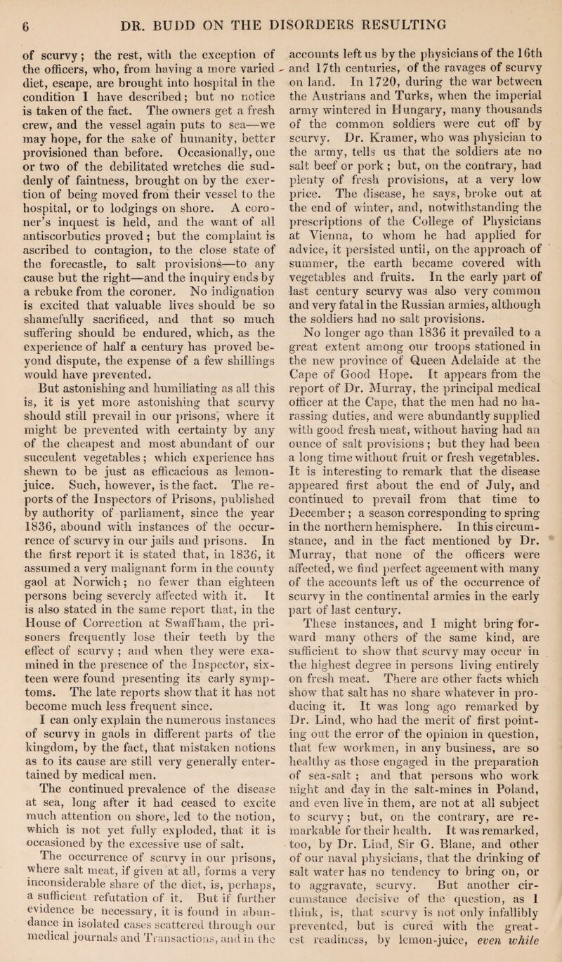 of scurvy; the rest, with the exception of the officers, who, from having a more varied diet, escape, are brought into hospital in the condition 1 have described; but no notice is taken of the fact. The owners get a fresh crew, and the vessel again puts to sea—we may hope, for the sake of humanity, better provisioned than before. Occasionally, one or two of the debilitated wretches die sud¬ denly of faintness, brought on by the exer¬ tion of being moved frond their vessel to the hospital, or to lodgings on shore. A coro¬ ner’s inquest is held, and the want of all antiscorbutics proved; but the complaint is ascribed to contagion, to the close state of the forecastle, to salt provisions—to any cause but the right—and the inquiry ends by a rebuke from the coroner. No indignation is excited that valuable lives should be so shamefully sacrificed, and that so much suffering should be endured, which, as the experience of half a century has proved be¬ yond dispute, the expense of a few shillings would have prevented. But astonishing and humiliating as all this is, it is yet more astonishing that scurvy should still prevail in our prisons, where it might be prevented with certainty by any of the cheapest and most abundant of our succulent vegetables; which experience has shewn to be just as efficacious as lemon- juice. Such, however, is the fact. The re¬ ports of the Inspectors of Prisons, published by authority of parliament, since the year 1836, abound with instances of the occur¬ rence of scurvy in our jails and prisons. In the first report it is stated that, in 1836, it assumed a very malignant form in the county gaol at Norwich; no fewer than eighteen persons being severely affected with it. It is also stated in the same report that, in the House of Correction at Swaffham, the pri¬ soners frequently lose their teeth by the effect of scurvy ; and when they were exa¬ mined in the presence of the Inspector, six¬ teen were found presenting its early symp¬ toms. The late reports show that it has not become much less frequent since. I can only explain the numerous instances of scurvy in gaols in different parts of the kingdom, by the fact, that mistaken notions as to its cause are still very generally enter¬ tained by medical men. The continued prevalence of the disease at sea, long after it had ceased to excite much attention on shore, led to the notion, which is not yet fully exploded, that it is occasioned by the excessive use of salt. The occurrence of scurvy in our prisons, where salt meat, if given at all, forms a very inconsiderable share of the diet, is, perhaps, a sufficient refutation of it. But if further evidence be necessary, it is found in abun¬ dance in isolated cases scattered through our medical journals and Transactions, and in the accounts left us by the physicians of the 16th and 17th centuries, of the ravages of scurvy on land. In 1720, during the war between the Austrians and Turks, when the imperial army wintered in Hungary, many thousands of the common soldiers were cut off by scurvy. Dr. Kramer, who was physician to the army, tells us that the soldiers ate no salt beef or pork ; but, on the contrary, had plenty of fresh provisions, at a very low price. The disease, he says, broke out at the end of winter, and, notwithstanding the prescriptions of the College of Physicians at Vienna, to whom he had applied for advice, it persisted until, on the approach of summer, the earth became covered with vegetables and fruits. In the early part of last century scurvy was also very common and very fatal in the Russian armies, although the soldiers had no salt provisions. No longer ago than 1836 it prevailed to a great extent among our troops stationed in the new province of Queen Adelaide at the Cape of Good Hope. It appears from the report of Dr. Murray, the principal medical officer at the Cape, that the men had no ha¬ rassing duties, and were abundantly supplied with good fresh meat, without having had an ounce of salt provisions; but they had been a long time without fruit or fresh vegetables. It is interesting to remark that the disease appeared first about the end of July, and continued to prevail from that time to December ; a season corresponding to spring in the northern hemisphere. In this cii'cum- stance, and in the fact mentioned by Dr. Murray, that none of the officers were affected, we find perfect ageementwith many of the accounts left us of the occurrence of scurvy in the continental armies in the early part of last century. These instances, and I might bi’ing for¬ ward many others of the same kind, are sufficient to show that scurvy may occur in the highest degree in persons living entirely on fresh meat. There are other facts which show that salt has no share whatever in pro¬ ducing it. It was long ago remarked by Dr. Lind, who had the merit of first point¬ ing out the error of the opinion in question, that few workmen, in any business, are so healthy as those engaged in the preparation of sea-salt ; and that persons who work night and day in the salt-mines in Poland, and even live in them, are not at all subject to scurvy; but, on the contrai-y, are re¬ markable for their health. It was remarked, too, by Dr. Lind, Sir G. Blane, and other of our naval physicians, that the drinking of salt water has no tendency to bring on, or to aggravate, scurvy. But another cir¬ cumstance decisive of the question, as I think, is, that scurvy is not only infallibly prevented, but is cured with the great¬ est readiness, by lemon-juice, even while