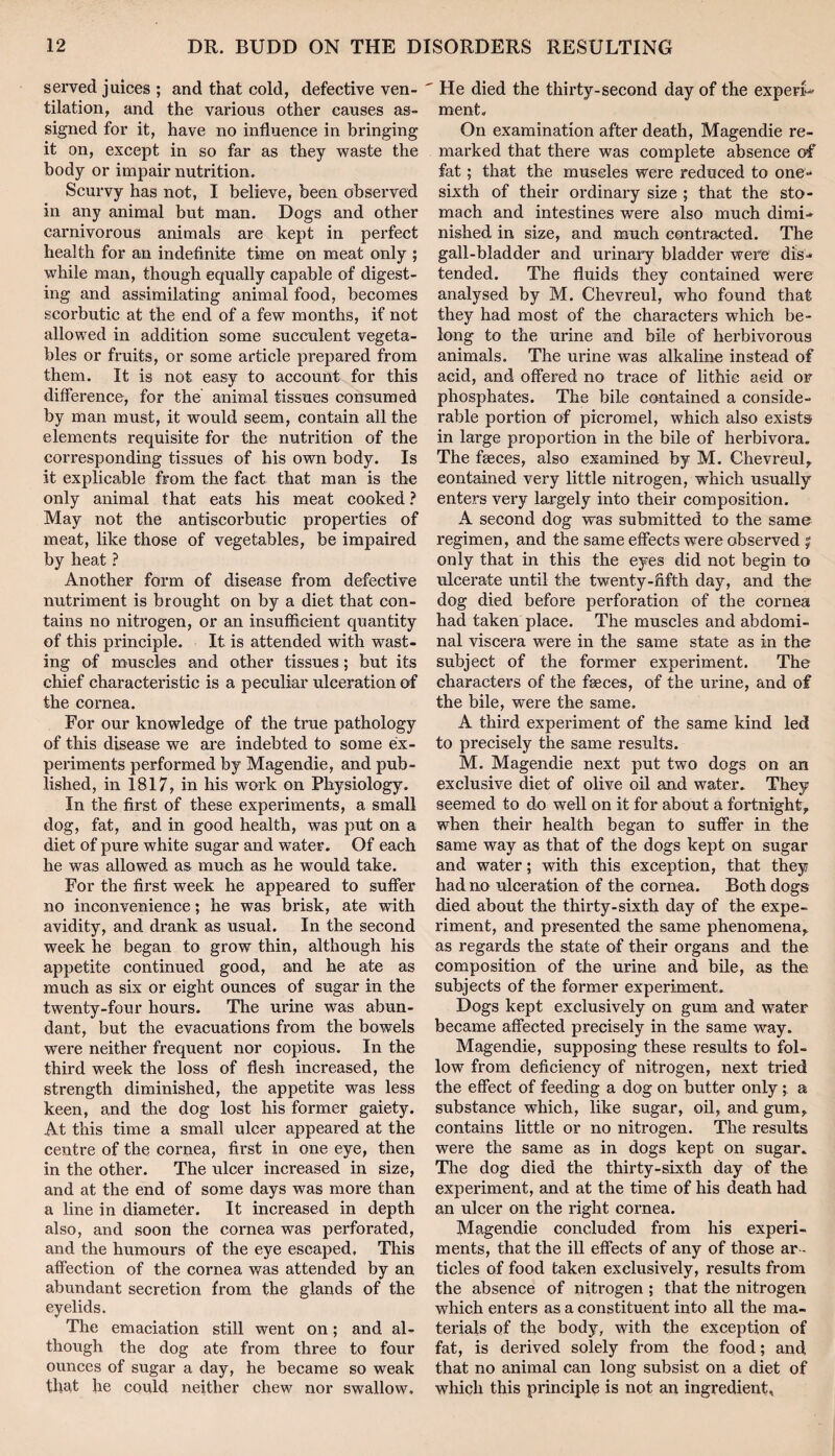 served juices ; and that cold, defective ven¬ tilation, and the various other causes as¬ signed for it, have no influence in bringing it on, except in so far as they waste the body or impair nutrition. Scurvy has not, I believe, been observed in any animal but man. Dogs and other carnivorous animals are kept in perfect health for an indefinite time on meat only ; while man, though equally capable of digest¬ ing and assimilating animal food, becomes scorbutic at the end of a few months, if not allowed in addition some succulent vegeta¬ bles or fruits, or some article prepared from them. It is not easy to account for this difference, for the animal tissues consumed by man must, it would seem, contain all the elements requisite for the nutrition of the corresponding tissues of his own body. Is it explicable from the fact that man is the only animal that eats his meat cooked ? May not the antiscorbutic properties of meat, like those of vegetables, be impaired by heat ? Another form of disease from defective nutriment is brought on by a diet that con¬ tains no nitrogen, or an insufficient quantity of this principle. It is attended with wast¬ ing of muscles and other tissues; but its chief characteristic is a peculiar ulceration ef the cornea. For our knowledge of the true pathology of this disease we are indebted to some ex¬ periments performed by Magendie, and pub¬ lished, in 1817, in his work on Physiology. In the first of these experiments, a small dog, fat, and in good health, was put on a diet of pure white sugar and water. Of each he was allowed as much as he would take. For the first week he appeared to suffer no inconvenience; he was brisk, ate with avidity, and drank as usual. In the second week he began to grow thin, although his appetite continued good, and he ate as much as six or eight ounces of sugar in the twenty-four hours. The urine was abun¬ dant, but the evacuations from the bowels were neither frequent nor copious. In the third week the loss of flesh increased, the strength diminished, the appetite was less keen, and the dog lost his former gaiety. At this time a small ulcer appeared at the centre of the cornea, first in one eye, then in the other. The ulcer increased in size, and at the end of some days was more than a line in diameter. It increased in depth also, and soon the cornea was perforated, and the humours of the eye escaped. This affection of the cornea was attended by an abundant secretion from the glands of the eyelids. The emaciation still went on; and al¬ though the dog ate from three to four ounces of sugar a day, he became so weak that he could neither chew nor swallow.  He died the thirty-second day of the expert^ ment. On examination after death, Magendie re¬ marked that there was complete absence of fat; that the muscles were reduced to one- sixth of their ordinary size ; that the sto¬ mach and intestines were also much dimi¬ nished in size, and much contracted. The gall-bladder and urinary bladder were dis¬ tended. The fluids they contained were analysed by M. Chevreul, who found that they had most of the characters which be¬ long to the urine and bile of herbivorous animals. The urine was alkaline instead of acid, and offered no trace of lithie acid or phosphates. The bile contained a conside¬ rable portion of picromel, which also exists in large proportion in the bile of herbivora. The faeces, also examined by M. Chevreul,, contained very little nitrogen, which usually enters very largely into their composition. A second dog was submitted to the same regimen, and the same effects were observed j only that in this the eyes did not begin to ulcerate until the twenty-fifth day, and the dog died before perforation of the cornea had taken place. The muscles and abdomi¬ nal viscera were in the same state as in the subject of the former experiment. The characters of the faeces, of the ux-ine, and of the bile, were the same. A third expei'iment of the same kind led to precisely the same results. M. Magendie next put two dogs on an exclusive diet of olive oil and water. They seemed to do well on it for about a fortnight^ when their health began to suffer in the same way as that of the dogs kept on sugar and water; with this exception, that they had no ulceration of the cornea. Both dogs died about the thirty-sixth day of the expe¬ riment, and presented the same phenomena,, as regards the state of their organs and the composition of the urine and bile, as the subjects of the former experiment. Dogs kept exclusively on gum and water became affected precisely in the same way. Magendie, supposing these results to fol¬ low from deficiency of nitrogen, next tried the effect of feeding a dog on butter only a substance which, like sugar, oil, and gum, contains little or no nitrogen. The results were the same as in dogs kept on sugar. The dog died the thirty-sixth day of the expei’iment, and at the time of his death had an ulcer on the I’ight cornea. Magendie concluded from his experi¬ ments, that the ill effects of any of those ar¬ ticles of food taken exclusively, results from the absence of nitrogen; that the nitrogen which enters as a constituent into all the ma¬ terials of the body, with the exception of fat, is derived solely from the food; and that no animal can long subsist on a diet of which this principle is not an ingredient.