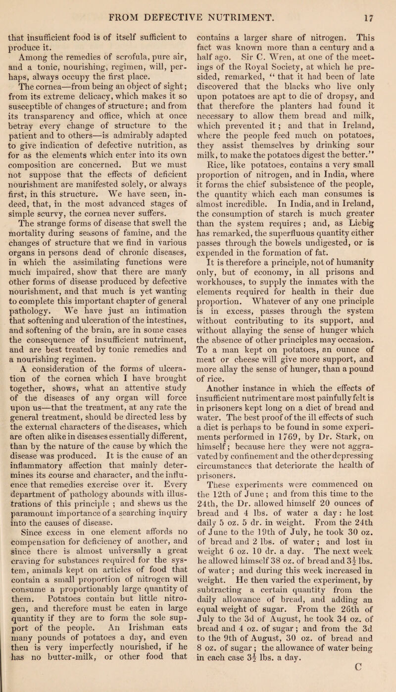 that insufficient food is of itself sufficient to produce it. Among the remedies of scrofula, pure air, and a tonic, nourishing, regimen, will, per¬ haps, always occupy the first place. The cornea—from being an object of sight; from its extreme dehcacy, which makes it so susceptible of changes of structure; and from its transparency and office, which at once betray every change of structure to the patient and to others—is admirably adapted to give indication of defective nutrition, as for as the elements which enter into its own composition are concerned. But we must not suppose that the effects of deficient nourishment are manifested solely, or always first, in this structure. We have seen, in¬ deed, that, in the most advanced stages of simple scurvy, the cornea never suffers. The strange forms of disease that swell the mortality during seasons of famine, and the changes of structure that we find in various organs in persons dead of chronic diseases, in which the assimilating functions were much impaired, show that there are many other forms of disease produced by defective nourishment, and that much is yet wanting to complete this important chapter of general pathology. We have just an intimation that softening and ulceration of the intestines, and softening of the brain, are in some cases the consequence of insufficient nutriment, and are best treated by tonic remedies and a nourishing regimen. A consideration of the forms of ulcera¬ tion of the cornea which I have brought together, shows, what an attentive study of the diseases of any organ will force upon us—that the treatment, at any rate the general treatment, should be directed less by the external characters of the diseases, which are often alike in diseases essentially different, than by the nature of the cause by wffiich the disease was produced. It is the cause of an inflammatory affection that mainly deter¬ mines its course and character, and the influ¬ ence that remedies exercise over it. Every department of pathology abounds with illus¬ trations of this principle ; and shews us the paramount importance of a searching inquiry into the causes of disease. Since excess in one element affords no compensation for deficiency of another, and since there is almost universally a great craving for substances required for the sys¬ tem, animals kept on articles of food that contain a small proportion of nitrogen will consume a proportionably large quantity of them. Potatoes contain but little nitro¬ gen, and therefore must be eaten in large quantity if they are to form the sole sup¬ port of the people. An Irishman eats many pounds of potatoes a day, and even then is very imperfectly nourished, if he has no butter-milk, or other food that contains a larger share of nitrogen. This fact was known more than a century and a half ago. Sir C. Wren, at one of the meet¬ ings of the Royal Society, at which he pi’e- sided, remarked, “ that it had been of late discovered that the blacks who live only upon potatoes are apt to die of dropsy, and that therefore the planters had found it necessary to allow them bread and milk, which prevented it; and that in Ireland, wdiere the people feed much on potatoes, they assist themselves by drinking sour milk, to make the potatoes digest the better.” Rice, like potatoes, contains a very small proportion of nitrogen, and in India, where it forms the chief subsistence of the people, the quantity which each man consumes is almost incredible. In India, and in Ireland, the consumption of starch is much greater than the system requires ; and, as Liebig has remarked, the superfluous quantity either passes through the bowels undigested, or is expended in the formation of fat. It is therefore a principle, not of humanity only, but of economy, in all prisons and workhouses, to supply the inmates with the elements required for health in their due proportion. Whatever of any one principle is in excess, passes through the system without contributing to its support, and without allaying the sense of hunger which the absence of other principles may occasion. To a man kept on potatoes, an ounce of meat or cheese will give more support, and more allay the sense of hunger, than a pound of rice. Another instance in which the effects of insufficient nutriment are most painfully felt is in prisoners kept long on a diet of bread and water. The best proof of the ill effects of such a diet is perhaps to be found in some experi¬ ments performed in 17fi9, by Dr. Stark, on himself; because here they were not aggra¬ vated by confinement and the other depressing circumstances that deteriorate the liealth of prisoners. These experiments were commenced on the 12th of June ; and from this time to the 24th, the Dr. allowed himself 20 ounces of bread and 4 lbs. of water a day : he lost daily 5 oz. 5 dr. in weight. From the 24th of June to the 19th of July, he took 30 oz. of bread and 2 lbs. of water; and lost in weight G oz. 10 dr. a day. The next week he allowed himself 38 oz. of bread and 3f lbs. of water; and during this week increased in weight. He then varied the experiment, by subtracting a certain quantity from the daily allowance of bread, and adding an equal weight of sugar. From the 26th of July to the 3d of August, he took 34 oz. of bread and 4 oz. of sugar; and from the 3d to the 9th of August, 30 oz. of bread and 8 oz. of sugar; the allowance of water being in each case 3^ lbs. a day. C