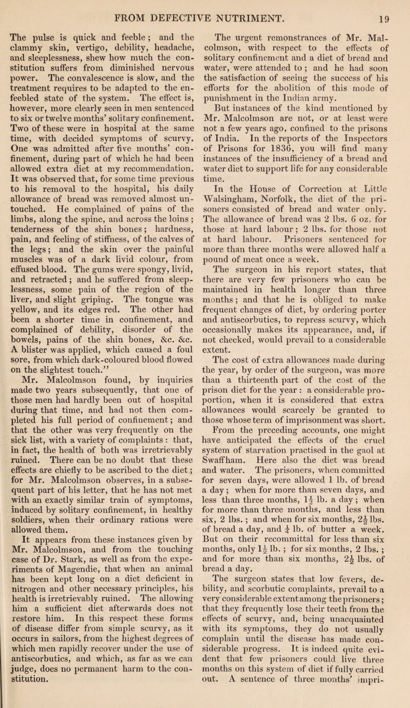 The pulse is quick and feeble ; and the clammy skin, vertigo, debility, headache, and sleeplessness, shew how much the con¬ stitution suffers from diminished nervous power. The convalescence is slow, and the treatment requires to be adapted to the en¬ feebled state of the system. The effect is, however, more clearly seen in men sentenced to six or twelve months’ solitary confinement. Two of these were in hospital at the same time, with decided symptoms of scurvy. One was admitted after five months’ con¬ finement, during part of which he had been allowed extra diet at my recommendation. It was observed that, for some time previous to his removal to the hospital, his daily allowance of bread was removed almost un¬ touched. He complained of pains of the limbs, along the spine, and across the loins ; tenderness of the shin bones; hardness, pain, and feeling of stiffness, of the calves of the legs; and the skin over the painful muscles was of a dark livid colour, from effused blood. The gums were spongy, livid, and retracted; and he suffered from sleep¬ lessness, some pain of the region of the liver, and slight griping. The tongue was yellow, and its edges red. The other had been a shorter time in confinement, and complained of debility, disorder of the bowels, pains of the shin bones, &c. &c. A blister was applied, which caused a foul sore, from which dark-coloured blood flowed on the slightest touch.” Mr. Malcolmson found, by inquiries made two years subsequently, that one of those men had hardly been out of hospital during that time, and had not then com¬ pleted his full period of confinement; and that the other was very frequently on the sick list, with a variety of complaints : that, in fact, the health of both was irretrievably ruined. There can be no doubt that these effects are chiefly to be ascribed to the diet ,; for Mr. Malcolmson observes, in a subse¬ quent part of his letter, that he has not met with an exactly similar train of symptoms, induced by solitary confinement, in healthy soldiers, when their ordinary rations were allowed them. It appears from these instances given by Mr. Malcolmson, and from the touching case of Dr. Stark, as well as from the expe¬ riments of Magendie, that when an animal has been kept long on a diet deficient in nitrogen and other necessary principles, his health is irretrievably ruined. The allowing him a sufficient diet afterwards does not restore him. In this respect these forms of disease differ from simple scurvy, as it occurs in sailors, from the highest degrees of which men rapidly recover under the use of antiscorbutics, and which, as far as we can judge, does no permanent harm to the con¬ stitution. The urgent remonstrances of Mr. Mal¬ colmson, with respect to the effects of solitary confinement and a diet of bread and water, were attended to ; and he had soon the satisfaction of seeing the success of his efforts for the abolition of this mode of punishment in the Indian army. But instances of the kind mentioned by Mr. Malcolmson are not, or at least were not a few years ago, confined to the prisons of India. In the reports of the Inspectors of Prisons for 1836, you will find many instances of the insufficiency of a bread and water diet to support life for any considerable time. In the House of Correction at Little Walsingham, Norfolk, the diet of the pri¬ soners consisted of bread and water only. The allowance of bread was 2 lbs. 6 oz. for those at hard labour ; 2 lbs. for those not at hard labour. Prisoners sentenced for more than three months were allowed half a pound of meat once a week. The surgeon in his report states, that there are very few prisoners who can be maintained in health longer than three months; and that he is obliged to make frequent changes of diet, by ordering porter and antiscorbutics, to repress scurvy, which occasionally makes its appearance, and, if not checked, would prevail to a considerable extent. The cost of extra allowances made during the year, by order of the surgeon, was more than a thirteenth part of the cost of the prison diet for the year : a considerable pro¬ portion, when it is considered that extra allowances would scarcely be granted to those whose term of imprisonment was short. From the preceding accounts, one might have anticipated the effects of the cruel system of starvation practised in the gaol at Swaffham. Here also the diet was bread and water. The prisoners, when committed for seven days, were allowed 1 lb. of bread a day; when for more than seven days, and less than three months, lb. a day; when for more than three months, and less than six, 2 lbs.; and when for six months, 2^ lbs. of bread a day, and ^ lb. of butter a week. But on their recommittal for less than six months, only lb. ; for six months, 2 lbs. ; and for more than six months, 2g lbs. of bread a day. The surgeon states that low fevers, de¬ bility, and scorbutic complaints, prevail to a very considerable extent among the prisoners; that they frequently lose their teeth from the effects of scurvy, and, being unacquainted with its symptoms, they do not usually complain until the disease has made con¬ siderable progi-ess. It is indeed quite evi¬ dent that few prisoners could live three months on this system of diet if fully carried out. A sentence of three months’ irnpri-