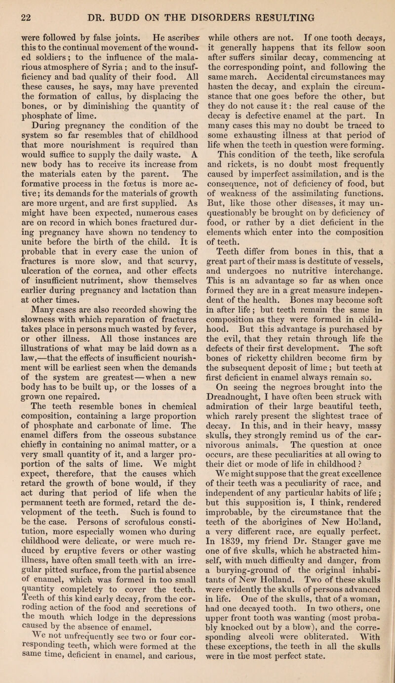 were followed by false joints. He ascribes this to the continual movement of the wound¬ ed soldiers; to the influence of the mala¬ rious atmosphere of Syria; and to the insuf¬ ficiency and bad quality of their food. All these causes, he says, may have prevented the formation of callus, by displacing the bones, or by diminishing the quantity of phosphate of lime. During pregnancy the condition of the system so far resembles that of childhood that more nourishment is required than would suffice to supply the daily waste. A new body has to receive its increase from the materials eaten by the parent. The formative process in the foetus is more ac¬ tive ; its demands for the materials of growth are more urgent, and are first supplied. As might have been expected, numerous cases are on record in which bones fractured dur¬ ing pregnancy have shown no tendency to unite before the birth of the child. It is probable that in every case the union of fractures is more slow, and that scurvy, ulceration of the cornea, and other effects of insufficient nutriment, show themselves earlier during pregnancy and lactation than at other times. Many cases are also recorded showing the slowness with which reparation of fractures takes place in persons much wasted by fever, or other illness. All those instances are illustrations of what may be laid down as a law,—that the effects of insufficient nourish¬ ment will be earliest seen when the demands of the system are greatest—when a new body has to be built up, or the losses of a grown one repaired. The teeth resemble bones in chemical composition, containing a large proportion of phosphate and carbonate of lime. The enamel differs from the osseous substance chiefly in containing no animal matter, or a very small quantity of it, and a larger pro¬ portion of the salts of lime. We might expect, therefore, that the causes which retard the growth of bone would, if they act during that period of life when the permanent teeth are formed, retard the de¬ velopment of the teeth. Such is found to be the case. Persons of scrofulous consti¬ tution, more especially women who during childhood were delicate, or were much re¬ duced by eruptive fevers or other wasting illness, have often small teeth.with an irre¬ gular pitted surface, from the partial absence of enamel, which was formed in too small quantity completely to cover the teeth. Teeth of this kind early decay, from the cor¬ roding action of the food and secretions of the mouth which lodge in the depressions caused by the absence of enamel. We not unfrequently see two or four cor¬ responding teeth, which were formed at the same time, deficient in enamel, and carious. while others are not. If one tooth decays, it generally happens that its fellow soon after suffers similar decay, commencing at the corresponding point, and following the same march. Accidental circumstances may hasten the decay, and explain the circum¬ stance that one goes before the other, but they do not cause it: the real cause of the decay is defective enamel at the part. In many cases this may no doubt be traced to some exhausting illness at that period of life when the teeth in question were forming. This condition of the teeth, like scrofula and rickets, is no doubt most frequently caused by imperfect assimilation, and is the consequence, not of deficiency of food, but of weakness of the assimilating functions. But, like those other diseases, it may un¬ questionably be brought on by deficiency of food, or rather by a diet deficient in the elements which enter into the composition of teeth. Teeth differ from bones in this, that a great part of their mass is destitute of vessels, and undergoes no nutritive interchange. This is an advantage so far as when once formed they are in a great measure indepen¬ dent of the health. Bones may become soft in after life; but teeth remain the same in composition as they were formed in child¬ hood. But this advantage is purchased by the evil, that they retain through life the defects of their first development. The soft bones of ricketty children become firm by the subsequent deposit of lime ; but teeth at first deficient in enamel always remain so. On seeing the negroes brought into the Dreadnought, I have often been struck with admiration of their large beautiful teeth, which rarely present the slightest trace of decay. In this, and in their heavy, massy skulls, they strongly remind us of the car¬ nivorous animals. The question at once occurs, are these peculiarities at all owing to their diet or mode of life in childhood } We might suppose that the great excellence of their teeth was a peculiarity of race, and independent of any particular habits of life ; but this supposition is, I think, rendered improbable, by the circumstance that the teeth of the aborigines of New Holland, a very different race, are equally perfect. In 1839, my friend Dr. Stanger gave me one of five skulls, which he abstracted him¬ self, with much difficulty and danger, from a burying-ground of the original inhabi¬ tants of New Holland. Two of these skulls were evidently the skulls of persons advanced in life. One of the skulls, that of a woman, had one decayed tooth. In two others, one upper front tooth was wanting (most proba¬ bly knocked out by a blow), and the corre¬ sponding alveoli were obliterated. With these exceptions, the teeth in all the skulls were in the most perfect state.