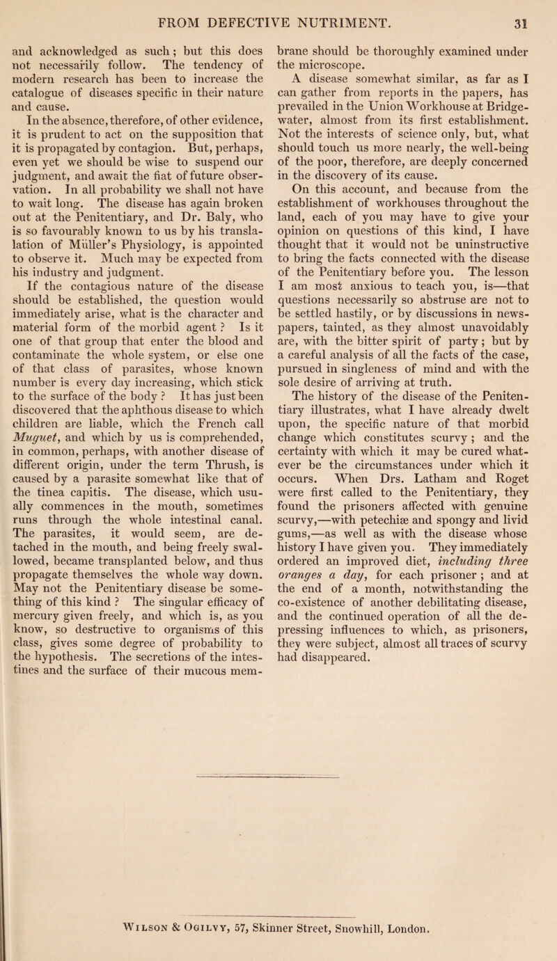 and acknowledged as such; but this does not necessarily follow. The tendency of modern I'esearch has been to increase the catalogue of diseases specific in their nature and cause. In the absence, therefore, of other evidence, it is prudent to act on the supposition that it is propagated by contagion. But, perhaps, even yet we should be wise to suspend our judgment, and await the fiat of future obser¬ vation. In all probability we shall not have to wait long. The disease has again broken out at the Penitentiary, and Dr. Baly, who is so favourably known to us by his transla- lation of Muller’s Physiology, is appointed to observe it. Much may be expected from his industry and judgment. If the contagious nature of the disease should be established, the question would immediately arise, what is the character and material form of the morbid agent ? Is it one of that group that enter the blood and contaminate the whole system, or else one of that class of parasites, whose known number is every day increasing, which stick to the surface of the body ? It has just been discovered that the aphthous disease to which children are liable, which the French call Muguet, and which by us is comprehended, in common, perhaps, with another disease of different origin, under the term Thrush, is caused by a parasite somewhat like that of the tinea capitis. The disease, which usu¬ ally commences in the mouth, sometimes runs through the whole intestinal canal. The parasites, it would seem, are de¬ tached in the mouth, and being freely swal¬ lowed, became transplanted below, and thus propagate themselves the whole way down. May not the Penitentiary disease be some¬ thing of this kind ? The singular efficacy of mercury given freely, and which is, as you know, so destructive to organisms of this class, gives sonae degree of probability to the hypothesis. The secretions of the intes¬ tines and the surface of their mucous mem¬ brane should be thoroughly examined under the microscope. A disease somewhat similar, as far as I can gather from reports in the papers, has prevailed in the Union Workhouse at Bridge- water, almost from its first establishment. Not the interests of science only, but, what should touch us more nearly, the well-being of the poor, therefore, are deeply concerned in the discovery of its cause. On this account, and because from the establishment of workhouses throughout the land, each of you may have to give your opinion on questions of this kind, I have thought that it would not be uninstructive to bring the facts connected with the disease of the Penitentiary before you. The lesson I am most anxious to teach you, is—that questions necessarily so abstruse are not to be settled hastily, or by discussions in news¬ papers, tainted, as they almost unavoidably are, with the bitter spirit of party; but by a careful analysis of all the facts of the case, pursued in singleness of mind and with the sole desire of arriving at truth. The history of the disease of the Peniten¬ tiary illustrates, what I have already dwelt upon, the specific nature of that morbid change which constitutes scurvy; and the certainty with which it may be cured what¬ ever be the circumstances under which it occurs. When Drs. Latham and Roget were first called to the Penitentiary, they found the prisoners affected with genuine scurvy,—with petechise and spongy and livid gums,—as well as with the disease whose history I have given you. They immediately ordered an improved diet, including three oranges a day, for each prisoner; and at the end of a month, notwithstanding the co-existence of another debilitating disease, and the continued operation of all the de¬ pressing influences to which, as prisoners, they were subject, almost all traces of scurvy had disappeared. Wilson & Ogilvy, 57, Skinner Street, Snowhill, London.