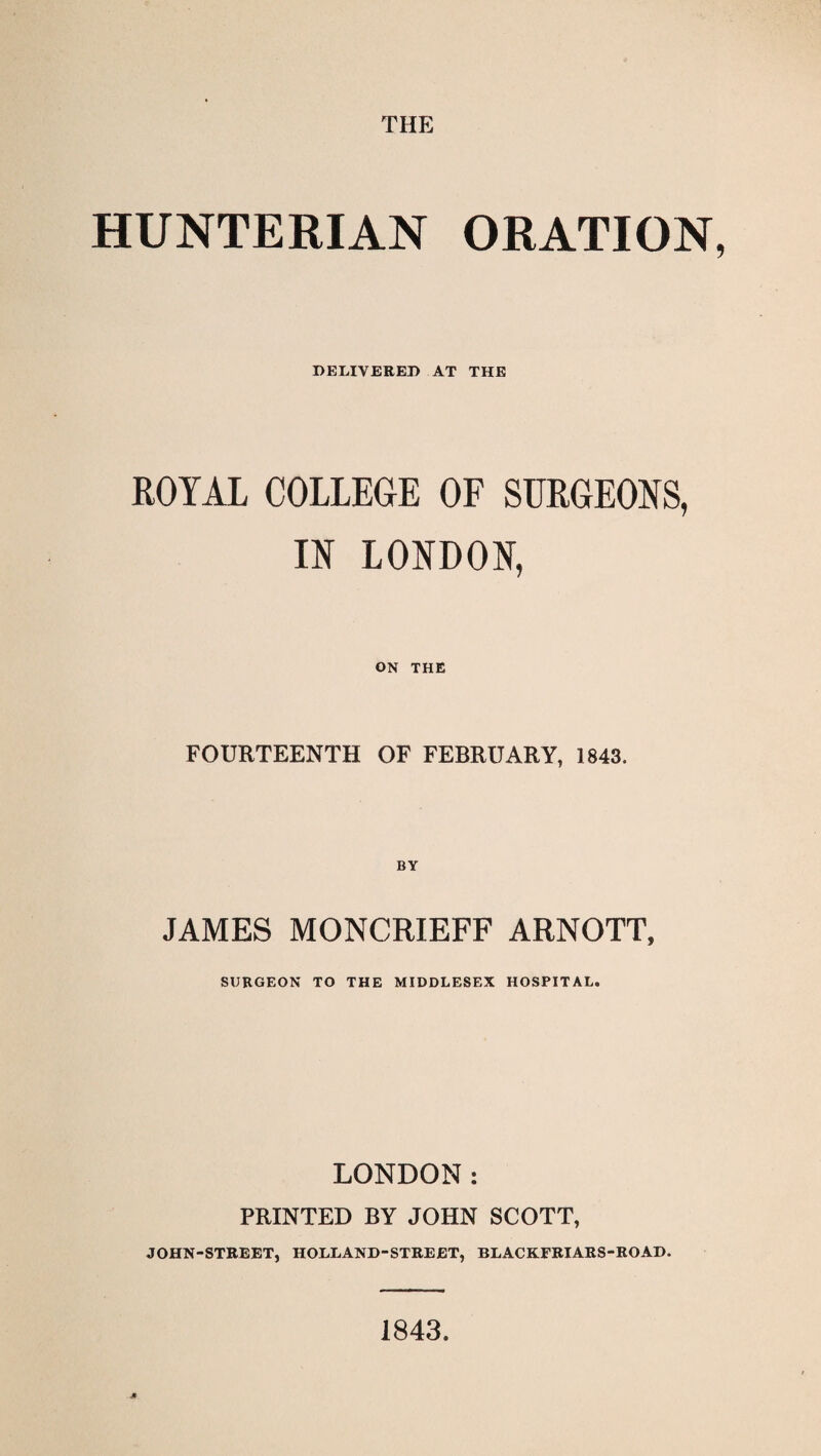 THE HUNTERIAN ORATION DELIVERED AT THE ROYAL COLLEGE OF SURGEONS, IN LONDON, ON THE FOURTEENTH OF FEBRUARY, 1843. JAMES MONCRIEFF ARNOTT, SURGEON TO THE MIDDLESEX HOSPITAL. LONDON: PRINTED BY JOHN SCOTT, JOHN-STEEET, HOLLAND-STREBT, BLACKFRIARS-ROAD. 1843.