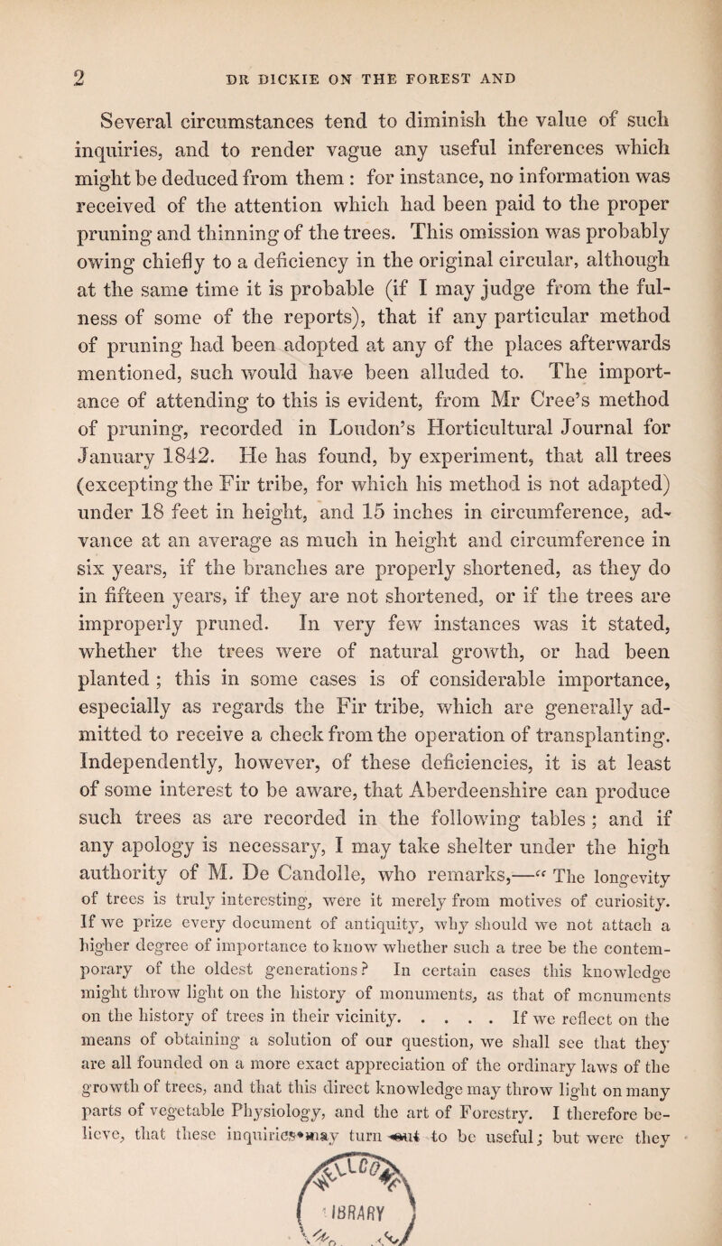 Several circumstances tend to diminish the value of such inquiries, and to render vague any useful inferences which might be deduced from them : for instance, no information was received of the attention which had been paid to the proper pruning and thinning of the trees. This omission was probably owing chiefly to a deficiency in the original circular, although at the same time it is probable (if I may judge from the ful¬ ness of some of the reports), that if any particular method of pruning had been adopted at any of the places afterwards mentioned, such would have been alluded to. The import¬ ance of attending to this is evident, from Mr Cree’s method of pruning, recorded in Loudon’s Horticultural Journal for January 1842. He has found, by experiment, that all trees (excepting the Fir tribe, for which his method is not adapted) under 18 feet in height, and 15 inches in circumference, ad¬ vance at an average as much in height and circumference in six years, if the branches are properly shortened, as they do in fifteen years, if they are not shortened, or if the trees are improperly pruned. In very few instances was it stated, whether the trees were of natural growth, or had been planted ; this in some cases is of considerable importance, especially as regards the Fir tribe, which are generally ad¬ mitted to receive a check from the operation of transplanting. Independently, however, of these deficiencies, it is at least of some interest to be aware, that Aberdeenshire can produce such trees as are recorded in the following tables ; and if any apology is necessary, I may take shelter under the high authority of M. De Candolle, who remarks,—The longevity of trees is truly interesting, were it merely from motives of curiosity. If we prize every document of antiquity, why should we not attach a higher degree of importance to know whether such a tree be the contem¬ porary of the oldest generations? In certain cases this knowledge might throw light on the history of monuments, as that of monuments on the history of trees in their vicinity.If we reflect on the means of obtaining a solution of our question, we shall see that they are all founded on a more exact appreciation of the ordinary laws of the growth of trees, and that this direct knowledg’e may throw ligflit on many parts of vegetable Physiology, and the art of Forestry. I therefore be¬ lieve, that these inqulrie,'^*may turn to be useful; but were they