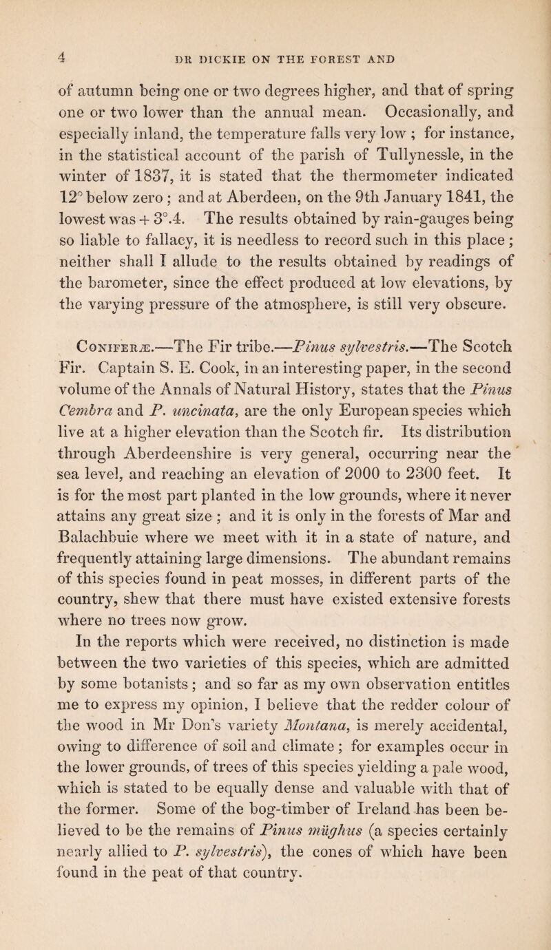 of autumn being one or two degrees higher, and that of spring one or two lower than the annual mean. Occasionally, and especially inland, the temperature falls very low ; for instance, in the statistical account of the parish of Tullynessle, in the winter of 1837, it is stated that the thermometer indicated 12^ below zero ; and at Aberdeen, on the 9th January 1841, the lowest was -f 3°.4. The results obtained by rain-gauges being so liable to fallacy, it is needless to record such in this place; neither shall I allude to the results obtained by readings of the barometer, since the effect produced at low elevations, by the varying pressure of the atmosphere, is still very obscure. Conifer^.'—The Fir tribe.—Pinus sylvestns.—The Scotch Fir. Captain S. E. Cook, in an interesting paper, in the second volume of the Annals of Natural History, states that the Pinus Cembra and P. uncinata, are the only European species which live at a higher elevation than the Scotch fir. Its distribution through Aberdeenshire is very general, occurring near the' sea level, and reaching an elevation of 2000 to 2300 feet. It is for the most part planted in the low grounds, where it never attains any great size ; and it is only in the forests of Mar and Balachbuie where we meet with it in a state of nature, and frequently attaining large dimensions. The abundant remains of this species found in peat mosses, in different parts of the country, shew that there must have existed extensive forests where no trees now grow. In the reports which were received, no distinction is made between the two varieties of this species, which are admitted by some botanists; and so far as my own observation entitles me to express my opinion, I believe that the redder colour of the wood in Mr Don’s variety Montana, is merely accidental, owing to difference of soil and climate ; for examples occur in the lower grounds, of trees of this species yielding a pale wood, which is stated to be equally dense and valuable with that of the former. Some of the bog-timber of Ireland has been be¬ lieved to be the remains of Pinus mugkus (a species certainly nearly allied to P. sylvestris), the cones of wFich have been found in the peat of that country.