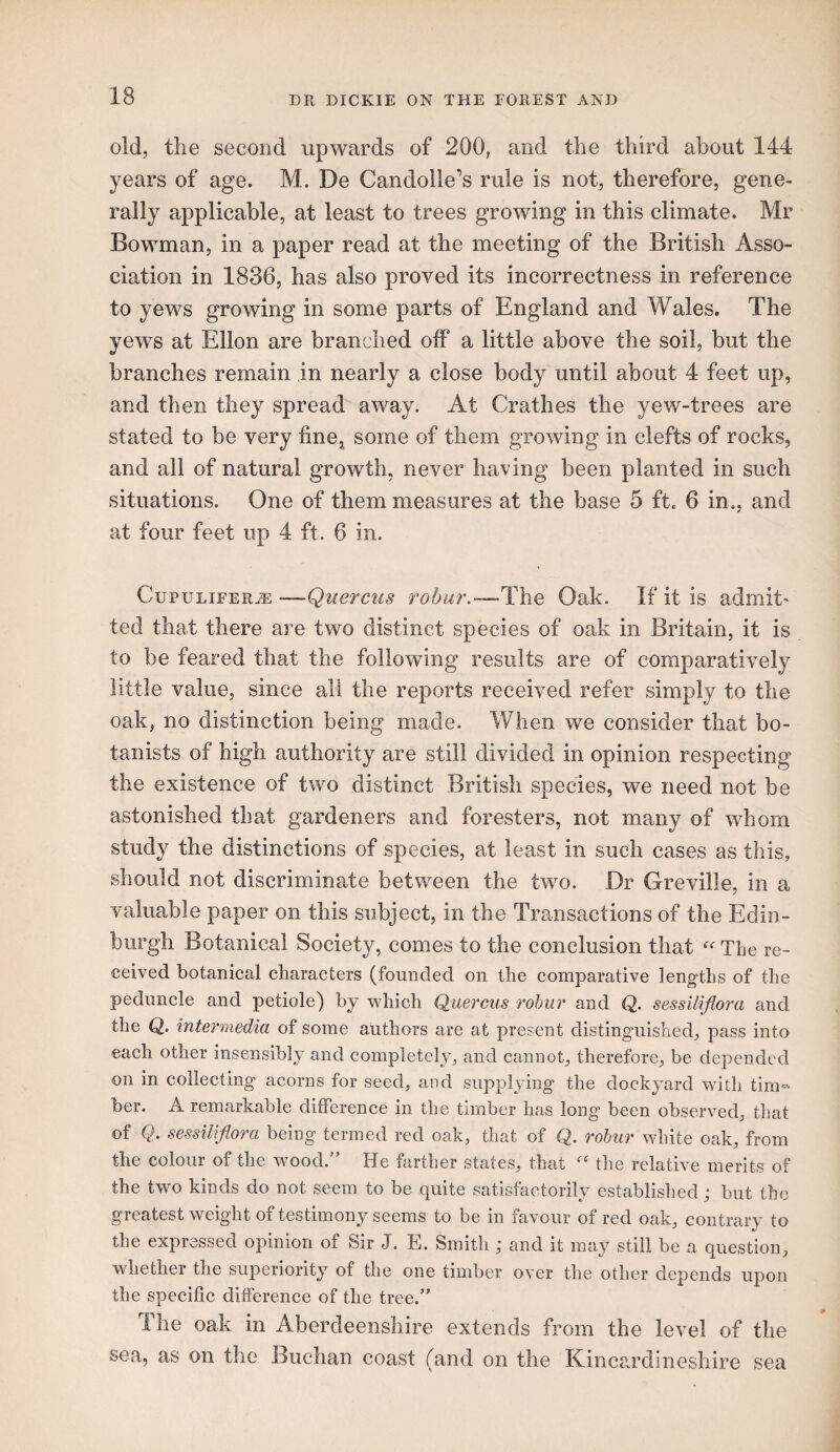 old, the second upwards of 200, and the third about 144 years of age. M. De Candolle’s rule is not, therefore, gene¬ rally applicable, at least to trees growing in this climate. Mr Bowman, in a paper read at the meeting of the British Asso¬ ciation in 1836, has also proved its incorrectness in reference to yews growing in some parts of England and Wales. The yews at Ellon are branched off a little above the soil, but the branches remain in nearly a close body until about 4 feet up, and then they spread away. At Crathes the yew-trees are stated to be very finCj some of them growing in clefts of rocks, and all of natural growth, never having been planted in such situations. One of them measures at the base 5 ft. 6 in., and at four feet up 4 ft. 6 in. CupuLiFERiE—Querciis Tobur.-—-The Oak. If it is admit' ted that there are two distinct species of oak in Britain, it is to be feared that the following results are of comparatively little value, since all the reports received refer simply to the oak, no distinction being made. When we consider that bo¬ tanists of high authority are still divided in opinion respecting the existence of two distinct British species, we need not be astonished that gardeners and foresters, not many of whom study the distinctions of species, at least in such cases as this, should not discriminate between the two. Dr Greville, in a valuable paper on this subject, in the Transactions of the Edin¬ burgh Botanical Society, comes to the conclusion that The re¬ ceived botanical characters (founded on the comparative lengths of the peduncle and petiole) by which Quercus roJmi' and Q. sessiliflora and the Q. intermedia of some authors are at present distinguished, pass into each other insensibly and completely, and cannot, therefore, be depended on in collecting acorns for seed, and supplying the dockyard with tim^ ber. A remarkable difference in the timber has long been observed, that of sessiliflora being termed red oak, that of Q. rohur white oak, from the colour of the wood.” He farther states, that the relative merits of the two kinds do not seem to be quite satisfactorily established; but the greatest weight of testimony seems to be in favour of red oak, contrary* to the expressed opinion of Sir J. E. Smith ; and it may still be a question, whether the superiority^ of the one timber over the other depends upon the specific difference of the tree.” The oak in Aberdeenshire extends from the level of the sea, as on the Buchan coast (and on the Kincardineshire sea