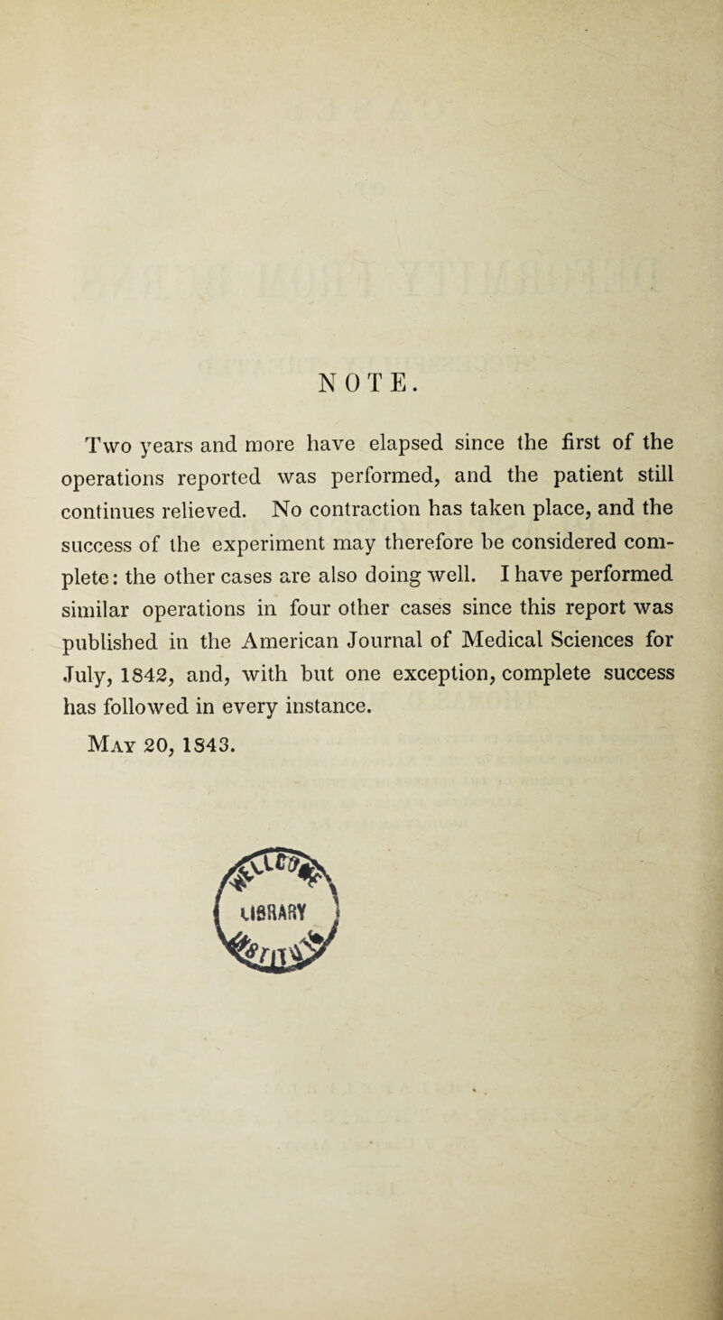 NOTE. Two years and more have elapsed since the first of the operations reported was performed, and the patient still continues relieved. No contraction has taken place, and the success of the experiment may therefore be considered com¬ plete: the other cases are also doing well. I have performed similar operations in four other cases since this report was published in the American Journal of Medical Sciences for July, 1842, and, with but one exception, complete success has followed in every instance. May 20, 1843.