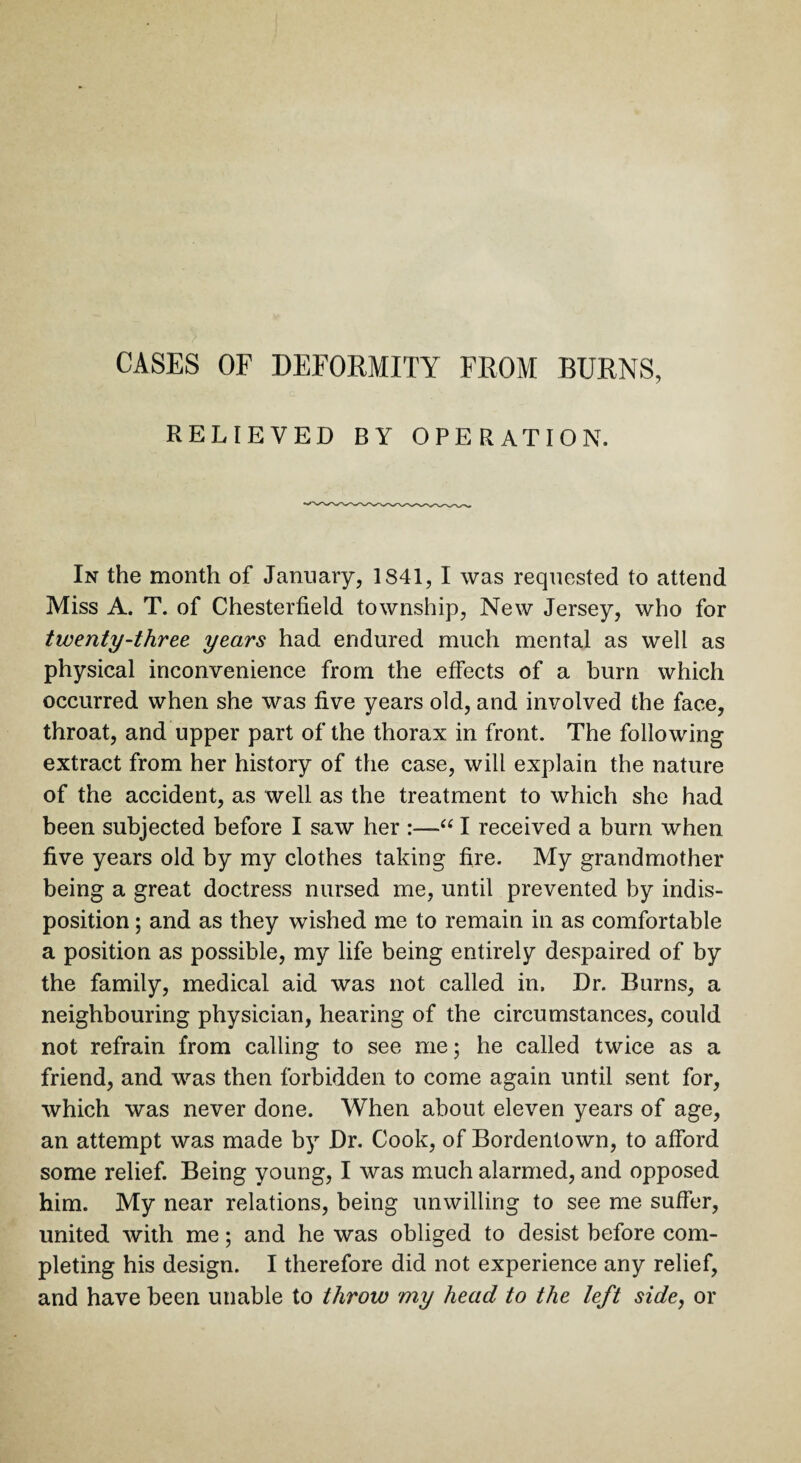 CASES OF DEFORMITY FROM BURNS, RELIEVED BY OPERATION. In the month of January, 1841, I was requested to attend Miss A. T. of Chesterfield township, New Jersey, who for twenty-three years had endured much mental as well as physical inconvenience from the effects of a burn which occurred when she was five years old, and involved the face, throat, and upper part of the thorax in front. The following extract from her history of the case, will explain the nature of the accident, as well as the treatment to which she had been subjected before I saw her :—“ I received a burn when five years old by my clothes taking fire. My grandmother being a great doctress nursed me, until prevented by indis¬ position ; and as they wished me to remain in as comfortable a position as possible, my life being entirely despaired of by the family, medical aid was not called in. Dr. Burns, a neighbouring physician, hearing of the circumstances, could not refrain from calling to see me; he called twice as a friend, and was then forbidden to come again until sent for, which was never done. When about eleven years of age, an attempt was made by Dr. Cook, of Bordentown, to afford some relief. Being young, I was much alarmed, and opposed him. My near relations, being unwilling to see me suffer, united with me; and he was obliged to desist before com¬ pleting his design. I therefore did not experience any relief, and have been unable to throw my head to the left side, or