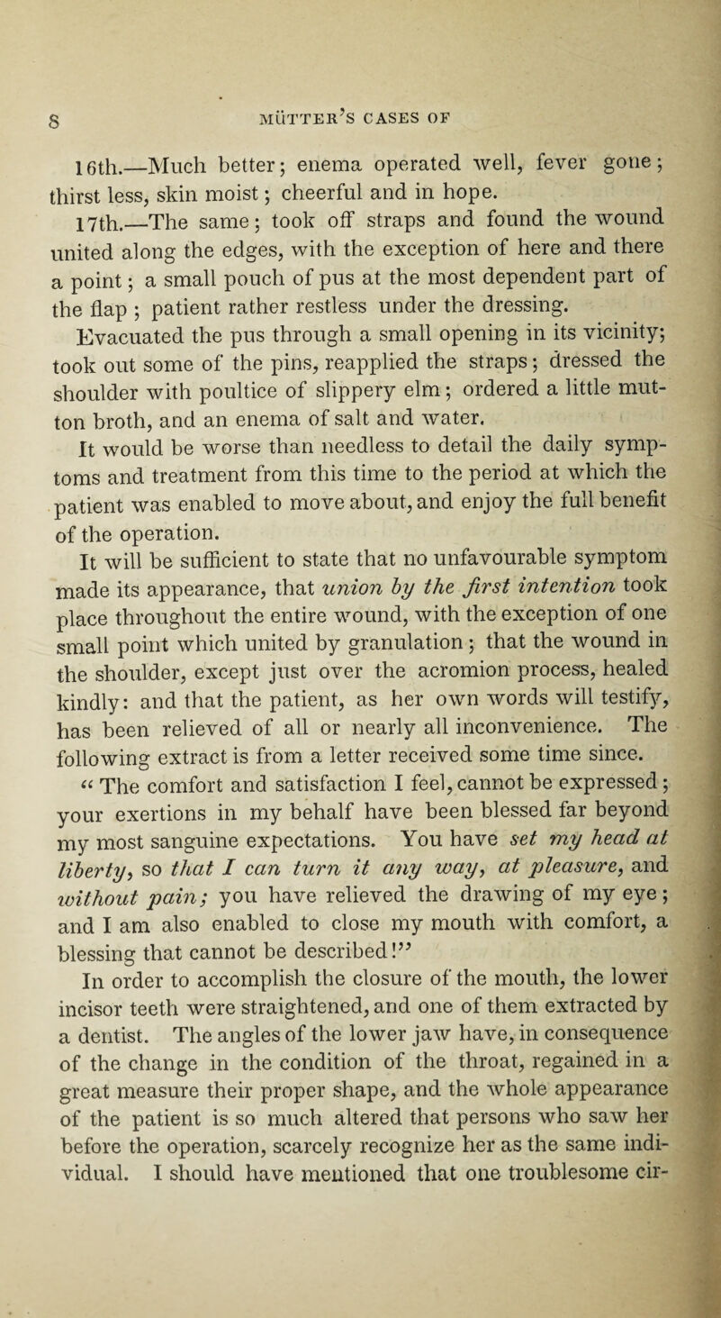 s 16th.—Much better; enema operated well, fever gone; thirst less, skin moist; cheerful and in hope. 17th.—The same; took off straps and found the wound united along the edges, with the exception of here and there a point; a small pouch of pus at the most dependent part of the flap ; patient rather restless under the dressing. Evacuated the pus through a small opening in its vicinity; took out some of the pins, reapplied the straps; dressed the shoulder with poultice of slippery elm; ordered a little mut¬ ton broth, and an enema of salt and water. It would be worse than needless to detail the daily symp¬ toms and treatment from this time to the period at which the patient was enabled to move about, and enjoy the full benefit of the operation. It will be sufficient to state that no unfavourable symptom made its appearance, that union by the first intention took place throughout the entire wound, with the exception of one small point which united by granulation; that the wound in the shoulder, except just over the acromion process, healed kindly: and that the patient, as her own words will testify, has been relieved of all or nearly all inconvenience. The following extract is from a letter received some time since. “ The comfort and satisfaction I feel, cannot be expressed; your exertions in my behalf have been blessed far beyond my most sanguine expectations. You have set my head at liberty, so that I can turn it any way, at pleasure, and ivithout pain; you have relieved the drawing of my eye; and I am also enabled to close my mouth with comfort, a blessing that cannot be described!” In order to accomplish the closure of the mouth, the lower incisor teeth were straightened, and one of them extracted by a dentist. The angles of the lower jaw have, in consequence of the change in the condition of the throat, regained in a great measure their proper shape, and the whole appearance of the patient is so much altered that persons who saw her before the operation, scarcely recognize her as the same indi¬