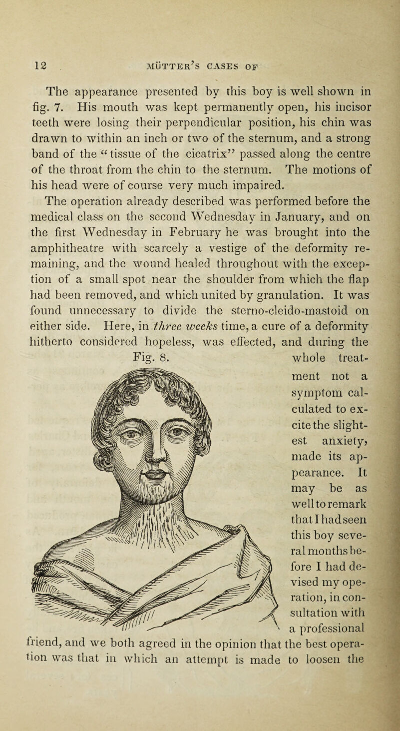 The appearance presented by this boy is well shown in fig. 7. His mouth was kept permanently open, his incisor teeth were losing their perpendicular position, his chin was drawn to within an inch or two of the sternum, and a strong band of the “ tissue of the cicatrix” passed along the centre of the throat from the chin to the sternum. The motions of his head were of course very much impaired. The operation already described was performed before the medical class on the second Wednesday in January, and on the first Wednesday in February he was brought into the amphitheatre with scarcely a vestige of the deformity re¬ maining, and the wound healed throughout with the excep¬ tion of a small spot near the shoulder from which the flap had been removed, and which united by granulation. It was found unnecessary to divide the sterno-cleido-mastoid on either side. Here, in three ivceks time, a cure of a deformity hitherto considered hopeless, was effected, and during the whole treat¬ ment not a symptom cal¬ culated to ex¬ cite the slight¬ est anxiety? made its ap¬ pearance. It may be as well to remark that I had seen this boy seve¬ ral months be¬ fore I had de¬ vised my ope¬ ration, in con¬ sultation with a professional friend, and we both agreed in the opinion that the best opera¬ tion was that in which an attempt is made to loosen the Fig. 8.