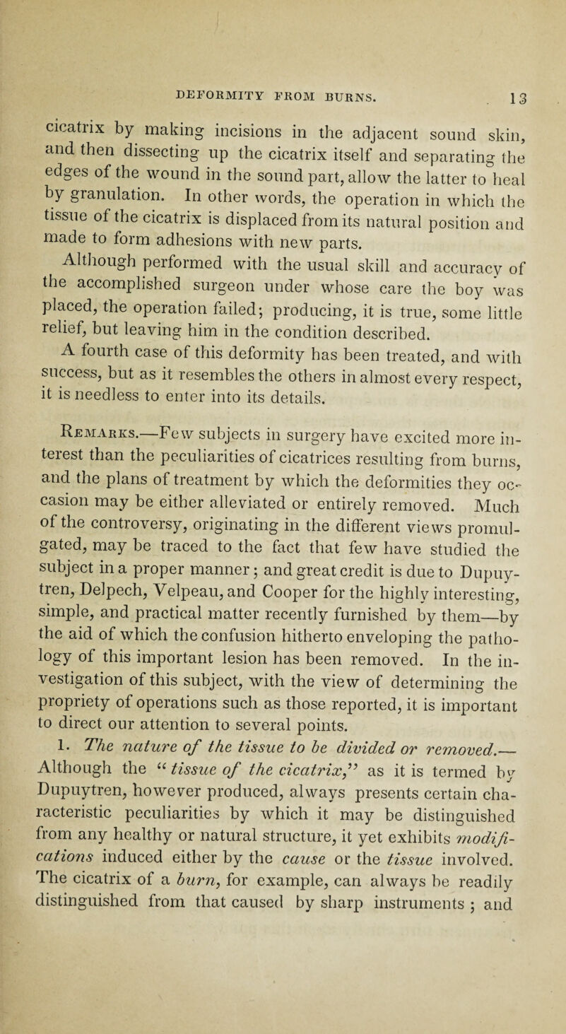 cicatrix by making incisions in the adjacent sound skin, and then dissecting up the cicatrix itself and separating the edges of the wound in the sound part, allow the latter to heal by granulation. In other words, the operation in which the tissue of the cicatrix is displaced from its natural position and made to form adhesions with new parts. Although performed with the usual skill and accuracy of the accomplished surgeon under whose care the boy was placed, the operation failed; producing, it is true, some little relief, but leaving him in the condition described. A fourth case of this deformity has been treated, and with success, but as it resembles the others in almost every respect, it is needless to enter into its details. Remarks. Few subjects in surgery have excited more in¬ terest than the peculiarities of cicatrices resulting from burns, and the plans of treatment by which the deformities they oc¬ casion may be either alleviated or entirely removed. Much of the controversy, originating in the different views promul¬ gated, may be traced to the fact that few have studied the subject in a proper manner; and great credit is due to Dupuy- tren, Delpech, Velpeau, and Cooper for the highly interesting, simple, and practical matter recently furnished by them—by the aid of which the confusion hitherto enveloping the patho¬ logy of this important lesion has been removed. In the in¬ vestigation of this subject, with the view of determining the propriety of operations such as those reported, it is important to direct our attention to several points. 1. The nature of the tissue to he divided or removed._ Although the “ tissue of the cicatrixf as it is termed by Dupuytren, however produced, always presents certain cha¬ racteristic peculiarities by which it may be distinguished from any healthy or natural structure, it yet exhibits modifi¬ cations induced either by the cause or the tissue involved. The cicatrix of a burn, for example, can always he readily distinguished from that caused by sharp instruments ; and