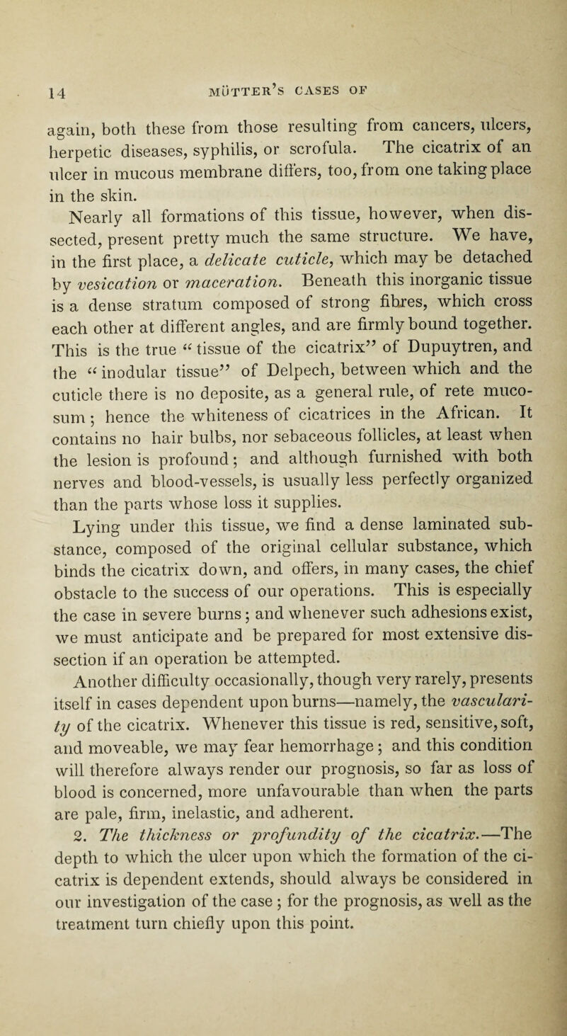 again, both these from those resulting from cancers, ulcers, herpetic diseases, syphilis, or scrofula. JThe cicatrix of an ulcer in mucous membrane differs, too, from one taking place in the skin. Nearly all formations of this tissue, however, when dis¬ sected, present pretty much the same structure. We have, in the first place, a delicate, cuticle, which may be detached by vesication or maceration. Beneath this inorganic tissue is a dense stratum composed of strong fibres, which cross each other at different angles, and are firmly bound together. This is the true “ tissue of the cicatrix” of Dupuytren, and the “ modular tissue” of Delpech, between which and the cuticle there is no deposite, as a general rule, of rete muco- sum; hence the whiteness of cicatrices in the African. It contains no hair bulbs, nor sebaceous follicles, at least when the lesion is profound; and although furnished with both nerves and blood-vessels, is usually less perfectly organized than the parts whose loss it supplies. Lying under this tissue, we find a dense laminated sub¬ stance, composed of the original cellular substance, which binds the cicatrix down, and offers, in many cases, the chief obstacle to the success of our operations. This is especially the case in severe burns; and whenever such adhesions exist, we must anticipate and be prepared for most extensive dis¬ section if an operation be attempted. Another difficulty occasionally, though very rarely, presents itself in cases dependent upon burns—namely, the vasculari¬ ty of the cicatrix. Whenever this tissue is red, sensitive, soft, and moveable, we may fear hemorrhage ; and this condition will therefore always render our prognosis, so far as loss of blood is concerned, more unfavourable than when the parts are pale, firm, inelastic, and adherent. 2. The thickness or profundity of the cicatrix.—The depth to which the ulcer upon which the formation of the ci¬ catrix is dependent extends, should always be considered in our investigation of the case ; for the prognosis, as well as the treatment turn chiefly upon this point.