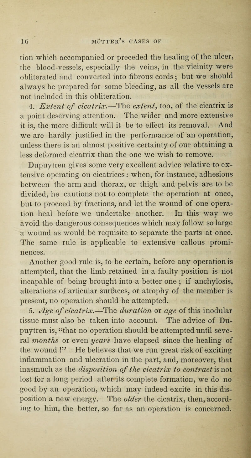 tion which accompanied or preceded the healing of the ulcer, the blood-vessels, especially the veins, in the vicinity were obliterated and converted into fibrous cords; hut we should always he prepared for some bleeding, as all the vessels are not included in this obliteration. 4. Extent of cicatrix.—The extent, too, of the cicatrix is a point deserving attention. The wider and more extensive it is, the more difficult will it be to effect its removal. And we are hardly justified in the performance of an operation, unless there is an almost positive certainty of our obtaining a less deformed cicatrix than the one we wish to remove. Dupuytren gives some very excellent advice relative to ex¬ tensive operating on cicatrices: when, for instance, adhesions between the arm and thorax, or thigh and pelvis are to he divided, he cautions not to complete the operation at once, but to proceed by fractions, and let the wound of one opera¬ tion heal before we undertake another. In this way we avoid the dangerous consequences which may follow so large a wound as would be requisite to separate the parts at once. The same rule is applicable to extensive callous promi¬ nences. Another good rule is, to be certain, before any operation is attempted, that the limb retained in a faulty position is not incapable of being brought into a better one ; if anchylosis, alterations of articular surfaces, or atrophy of the member is present, no operation should be attempted. 5. ELge of cicatrix.—The duration or age of this modular tissue must also be taken into account. The advice of Du¬ puytren is, “that no operation should be attempted until seve¬ ral months or even years have elapsed since the healing of the wound !” He believes that we run great risk of exciting inflammation and ulceration in the part, and, moreover, that inasmuch as the disposition of the cicatrix to contract is not lost for a long period after its complete formation, we do no good by an operation, which may indeed excite in this dis¬ position a new energy. The older the cicatrix, then, accord¬ ing to him, the better, so far as an operation is concerned.