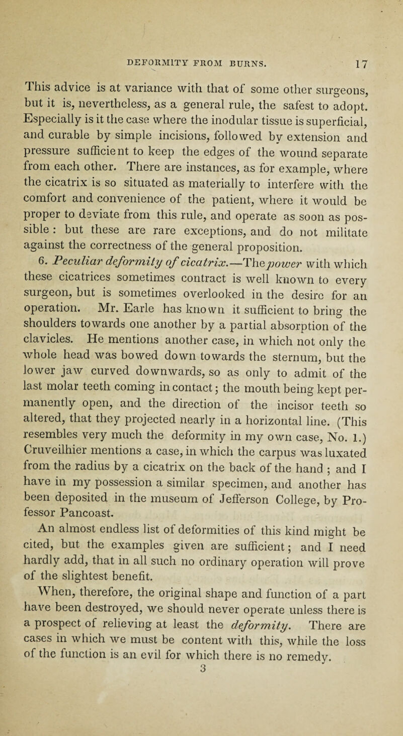 This advice is at variance with that of some other surgeons, but it is, nevertheless, as a general rule, the safest to adopt. Especially is it the case where the modular tissue is superficial, and curable by simple incisions, followed by extension and pressure sufficient to keep the edges of the wound separate from each other. There are instances, as for example, where the cicatrix is so situated as materially to interfere with the comfort and convenience of the patient, where it would be proper to deviate from this rule, and operate as soon as pos¬ sible : but these are rare exceptions, and do not militate against the correctness of the general proposition. 6. Peculiar deformity of cicatrix.—Thepower with which these cicatrices sometimes contract is well known to every surgeon, but is sometimes overlooked in the desire for an operation. Mr. Earle has known it sufficient to bring the shoulders towards one another by a partial absorption of the clavicles. He mentions another case, in which not only the whole head was bowed down towards the sternum, but the lower jaw curved downwards, so as only to admit of the last molar teeth coming in contact; the mouth being kept per¬ manently open, and the direction of the ineisor teeth so altered, that they projected nearly in a horizontal line. (This resembles very much the deformity in my own case, No. 1.) Cruveilhier mentions a case, in which the carpus was luxated from the radius by a cicatrix on the back of the hand ; and I have in my possession a similar specimen, and another has been deposited in the museum of Jefferson College, by Pro¬ fessor Pancoast. An almost endless list of deformities of this kind might be cited, but the examples given are sufficient; and I need hardly add, that in all such no ordinary operation will prove of the slightest benefit. When, therefore, the original shape and function of a part have been destroyed, we should never operate unless there is a prospect of relieving at least the deformity. There are cases in which we must be content with this, while the loss of the function is an evil for which there is no remedy. 3