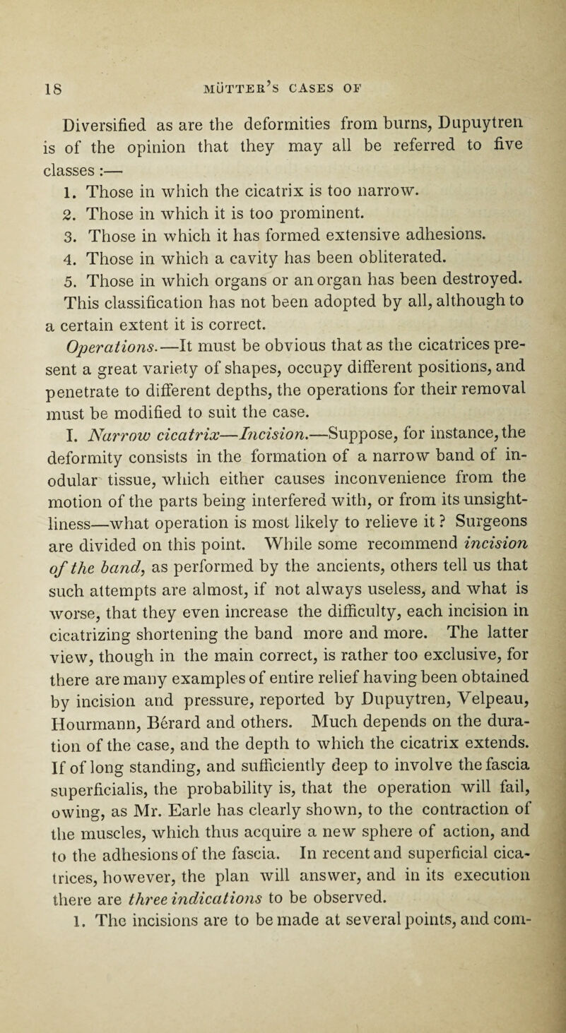 Diversified as are the deformities from burns, Dupuytren is of the opinion that they may all be referred to five classes :— 1. Those in which the cicatrix is too narrow. 2. Those in which it is too prominent. 3. Those in which it has formed extensive adhesions. 4. Those in which a cavity has been obliterated. 5. Those in which organs or an organ has been destroyed. This classification has not been adopted by all, although to a certain extent it is correct. Operations.—It must be obvious that as the cicatrices pre¬ sent a great variety of shapes, occupy different positions, and penetrate to different depths, the operations for their removal must be modified to suit the case. I. Narrow cicatrix—Incision.—Suppose, for instance, the deformity consists in the formation of a narrow band of in- odular tissue, which either causes inconvenience from the motion of the parts being interfered with, or from its unsight¬ liness—what operation is most likely to relieve it ? Surgeons are divided on this point. While some recommend incision of the hand, as performed by the ancients, others tell us that such attempts are almost, if not always useless, and what is worse, that they even increase the difficulty, each incision in cicatrizing shortening the band more and more. The latter view, though in the main correct, is rather too exclusive, for there are many examples of entire relief having been obtained by incision and pressure, reported by Dupuytren, Velpeau, Hourmann, Berard and others. Much depends on the dura¬ tion of the case, and the depth to which the cicatrix extends. If of long standing, and sufficiently deep to involve the fascia superficialis, the probability is, that the operation will fail, owing, as Mr. Earle has clearly shown, to the contraction of the muscles, which thus acquire a new sphere of action, and to the adhesions of the fascia. In recent and superficial cica¬ trices, however, the plan will answer, and in its execution there are three indications to be observed. 1. The incisions are to be made at several points, and com-