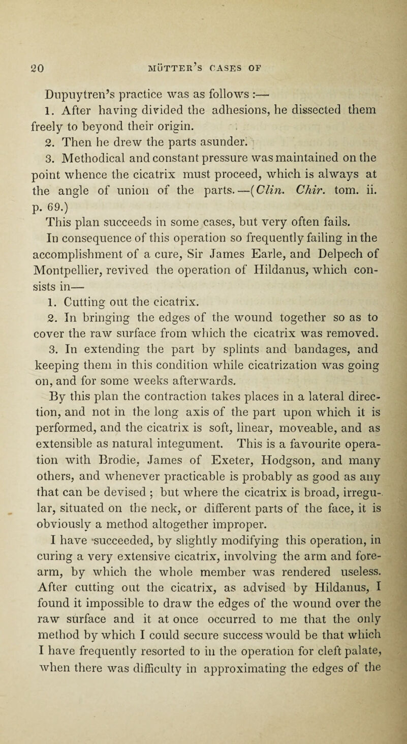 Dupuytren’s practice was as follows :— 1. After having divided the adhesions, he dissected them freely to beyond their origin. 2. Then he drew the parts asunder. 3. Methodical and constant pressure was maintained on the point whence the cicatrix must proceed, which is always at the angle of union of the parts.—(C/in. Chir. tom. ii. p. 69.) This plan succeeds in some cases, but very often fails. In consequence of this operation so frequently failing in the accomplishment of a cure, Sir James Earle, and Delpech of Montpellier, revived the operation of Hildanus, which con¬ sists in— 1. Cutting out the cicatrix. 2. In bringing the edges of the wound together so as to cover the raw surface from which the cicatrix was removed. 3. In extending the part by splints and bandages, and keeping them in this condition while cicatrization was going on, and for some weeks afterwards. By this plan the contraction takes places in a lateral direc¬ tion, and not in the long axis of the part upon which it is performed, and the cicatrix is soft, linear, moveable, and as extensible as natural integument. This is a favourite opera¬ tion with Brodie, James of Exeter, Hodgson, and many others, and whenever practicable is probably as good as any that can be devised ; but where the cicatrix is broad, irregu-. lar, situated on the neck, or different parts of the face, it is obviously a method altogether improper. I have ‘succeeded, by slightly modifying this operation, in curing a very extensive cicatrix, involving the arm and fore¬ arm, by which the whole member was rendered useless. After cutting out the cicatrix, as advised by Hildanus, I found it impossible to draw the edges of the wound over the raw surface and it at once occurred to me that the only method by which I could secure success would be that which I have frequently resorted to in the operation for cleft palate, when there was difficulty in approximating the edges of the