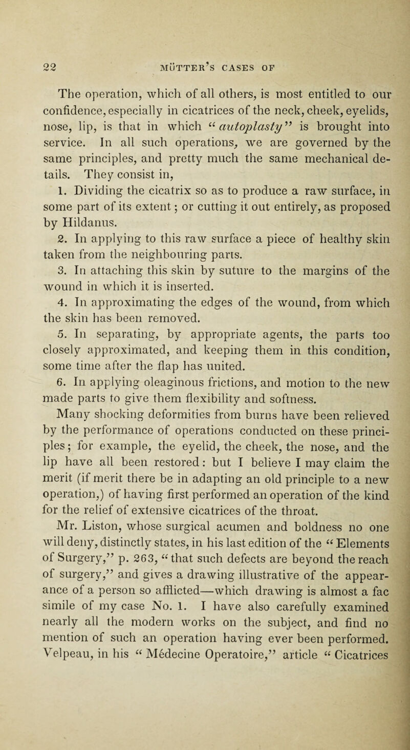 The operation, which of all others, is most entitled to our confidence, especially in cicatrices of the neck, cheek, eyelids, nose, lip, is that in which “ciutoplasty ” is brought into service. In all such operations, we are governed by the same principles, and pretty much the same mechanical de¬ tails. They consist in, 1. Dividing the cicatrix so as to produce a raw surface, in some part of its extent; or cutting it out entirely, as proposed by Hildanus. 2. In applying to this raw surface a piece of healthy skin taken from the neighbouring parts. 3. In attaching this skin by suture to the margins of the wound in which it is inserted. 4. In approximating the edges of the wound, from which the skin has been removed. 5. In separating, by appropriate agents, the parts too closely approximated, and keeping them in this condition, some time after the flap has united. 6. In applying oleaginous frictions, and motion to the new made parts to give them flexibility and softness. Many shocking deformities from burns have been relieved by the performance of operations conducted on these princi¬ ples ; for example, the eyelid, the cheek, the nose, and the lip have all been restored: but I believe I may claim the merit (if merit there be in adapting an old principle to a new operation,) of having first performed an operation of the kind for the relief of extensive cicatrices of the throat. Mr. Liston, whose surgical acumen and boldness no one will deny, distinctly states, in his last edition of the “ Elements of Surgery,” p. 263, “that such defects are beyond the reach of surgery,” and gives a drawing illustrative of the appear¬ ance of a person so afflicted—which drawing is almost a fac simile of my case No. 1. I have also carefully examined nearly all the modern works on the subject, and find no mention of such an operation having ever been performed. Velpeau, in his “ Medecine Operatoire,” article “ Cicatrices