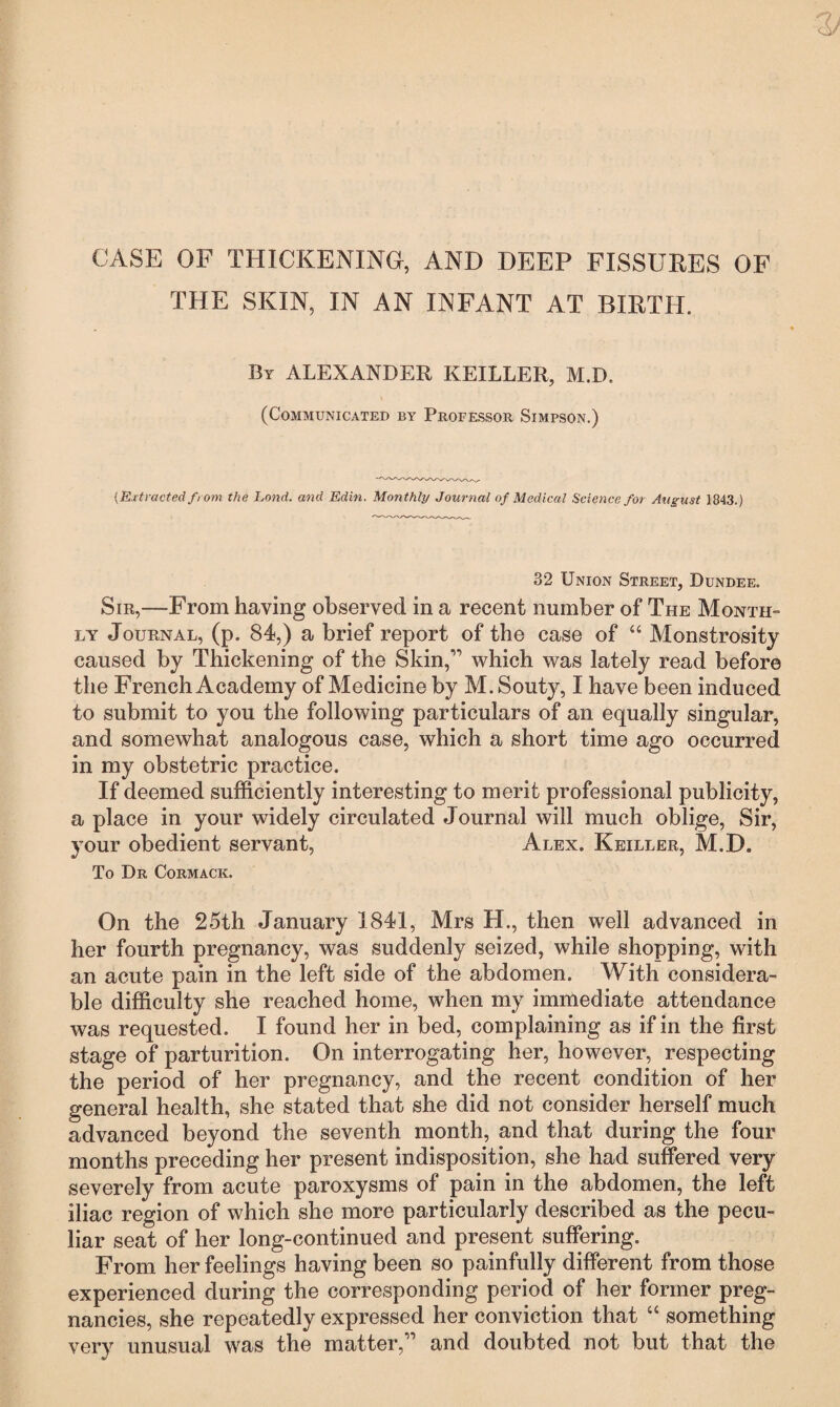 CASE OF THICKENING, AND DEEP FISSURES OF THE SKIN, IN AN INFANT AT BIRTH. By ALEXANDER KEILLER, M.D. (Communicated by Professor Simpson.) {Extracted from the Lond. and Edin. Monthly Journal of Medical Science for August 1843.) 32 Union Street, Dundee. Sir,—From having observed in a recent number of The Month- ly Journal, (p. 84,) a brief report of the case of “ Monstrosity caused by Thickening of the Skin,1’ which was lately read before the French Academy of Medicine by M. Souty, I have been induced to submit to you the following particulars of an equally singular, and somewhat analogous case, which a short time ago occurred in my obstetric practice. If deemed sufficiently interesting to merit professional publicity, a place in your widely circulated Journal will much oblige, Sir, your obedient servant, Alex. Keiller, M.D. To Dr Cormack. On the 25th January 1841, Mrs H., then well advanced in her fourth pregnancy, was suddenly seized, while shopping, with an acute pain in the left side of the abdomen. With considera¬ ble difficulty she reached home, when my immediate attendance was requested. I found her in bed, complaining as if in the first stage of parturition. On interrogating her, however, respecting the period of her pregnancy, and the recent condition of her general health, she stated that she did not consider herself much advanced beyond the seventh month, and that during the four months preceding her present indisposition, she had suffered very severely from acute paroxysms of pain in the abdomen, the left iliac region of which she more particularly described as the pecu¬ liar seat of her long-continued and present suffering. From her feelings having been so painfully different from those experienced during the corresponding period of her former preg¬ nancies, she repeatedly expressed her conviction that “ something very unusual was the matter,” and doubted not but that the