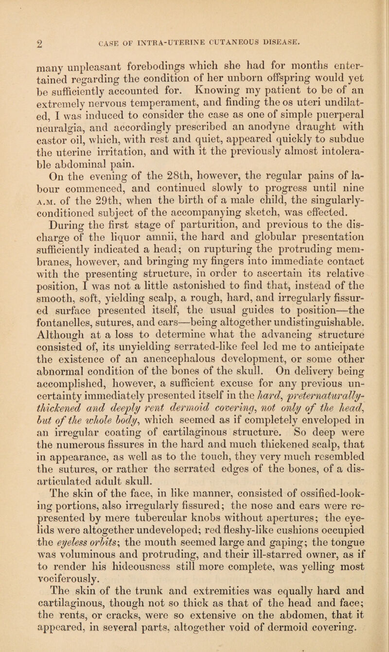 many unpleasant forebodings which she had for months enter¬ tained regarding the condition of her unborn offspring would yet be sufficiently accounted for. Knowing my patient to be of an extremely nervous temperament, and finding the os uteri undilat¬ ed. I was induced to consider the case as one of simple puerperal neuralgia, and accordingly prescribed an anodyne draught with castor oil, which, with rest and quiet, appeared quickly to subdue the uterine irritation, and with it the previously almost intolera¬ ble abdominal pain. On the evening of the 28th, however, the regular pains of la¬ bour commenced, and continued slowly to progress until nine a.m. of the 29th, when the birth of a male child, the singularly- conditioned subject of the accompanying sketch, was effected. During the first stage of parturition, and previous to the dis¬ charge of the liquor amnii, the hard and globular presentation sufficiently indicated a head; on rupturing the protruding mem¬ branes, however, and bringing my fingers into immediate contact with the presenting structure, in order to ascertain its relative position, I was not a little astonished to find that, instead of the smooth, soft, yielding scalp, a rough, hard, and irregularly fissur¬ ed surface presented itself, the usual guides to position—the fontanelles, sutures, and ears—being altogether undistinguishable. Although at a loss to determine what the advancing structure consisted of, its unyielding serrated-like feel led me to anticipate the existence of an anencephalous development, or some other abnormal condition of the bones of the skull. On delivery being accomplished, however, a sufficient excuse for any previous un¬ certainty immediately presented itself in the hard, preternaturally-- thickened and deeply rent dermoid covering, not only of the head, hut of the whole body, which seemed as if completely enveloped in an irregular coating of cartilaginous structure. So deep were the numerous fissures in the hard and much thickened scalp, that in appearance, as well as to the touch, they very much resembled the sutures, or rather the serrated edges of the bones, of a dis¬ articulated adult skull. The skin of the face, in like manner, consisted of ossified-look- ing portions, also irregularly fissured; the nose and ears were re¬ presented by mere tubercular knobs without apertures; the eye¬ lids were altogether undeveloped; red fleshy-like cushions occupied the eyeless orbits; the mouth seemed large and gaping; the tongue was voluminous and protruding, and their ill-starred owner, as if to render his hideousness still more complete, was yelling most vociferously. The skin of the trunk and extremities was equally hard and cartilaginous, though not so thick as that of the head and face; the rents, or cracks, were so extensive on the abdomen, that it appeared, in several parts, altogether void of dermoid covering.