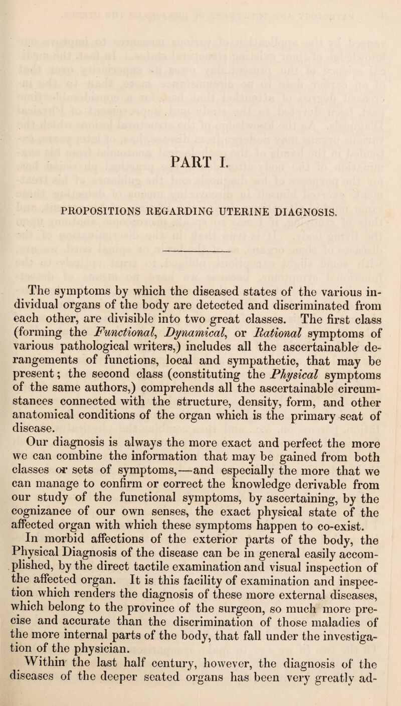 PROPOSITIONS REGARDING UTERINE DIAGNOSIS. The symptoms by which the diseased states of the various in¬ dividual organs of the body are detected and discriminated from each other, are divisible into two great classes. The first class (forming the Functional, Dynamical, or Rational symptoms of various pathological writers,) includes all the ascertainable de¬ rangements of functions, local and sympathetic, that may be present; the second class (constituting the Physical symptoms of the same authors,) comprehends all the ascertainable circum¬ stances connected with the structure, density, form, and other anatomical conditions of the organ which is the primary seat of disease. Our diagnosis is always the more exact and perfect the more we can combine the information that may be gained from both classes or sets of symptoms,-—and especially the more that we can manage to confirm or correct the knowledge derivable from our study of the functional symptoms, by ascertaining, by the cognizance of our own senses, the exact physical state of the affected organ with which these symptoms happen to co-exist. In morbid affections of the exterior parts of the body, the Physical Diagnosis of the disease can be in general easily accom¬ plished, by the direct tactile examination and visual inspection of the affected organ. It is this facility of examination and inspec¬ tion which renders the diagnosis of these more external diseases, which belong to the province of the surgeon, so much more pre¬ cise and accurate than the discrimination of those maladies of the more internal parts of the body, that fall under the investiga¬ tion of the physician. Withhr the last half century, however, the diagnosis of the diseases of the deeper seated organs has been very greatly ad-