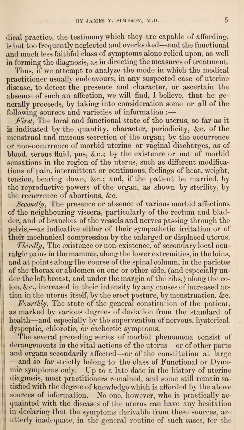 dical practice, the testimony which they are capable of affording, is but too frequently neglected and overlooked—and the functional and much less faithful class of symptoms alone relied upon, as well in forming the diagnosis, as in directing the measures of treatment. Thus, if we attempt to analyze the mode in which the medical practitioner usually endeavours, in any suspected case of uterine disease, to detect the presence and character, or ascertain the absence of such an affection, we will find, I believe, that he ge¬ nerally proceeds, by taking into consideration some or all of the following sources and varieties of information :— First, The local and functional state of the uterus, so far as it is indicated by the quantity, character, periodicity, &c. of the menstrual and mucous secretion of the organ; by the occurrence or non-occurrence of morbid uterine or vaginal discharges, as of blood, serous fluid, pus, &c.; by the existence or not of morbid sensations in the region of the uterus, such as different modifica¬ tions of pain, intermittent or continuous, feelings of heat, weight, tension, bearing down, &c.; and, if the patient be married, by the reproductive powers of the organ, as shown by sterility, by the recurrence of abortions, &c. Secondly, The presence or absence of various morbid affections of the neighbouring viscera, particularly of the rectum and blad¬ der, and of branches of the vessels and nerves passing through the pelvis,—as indicative either of their sympathetic irritation or of their mechanical compression by the enlarged or displaced uterus. Thirdly, The existence or non-existence, of secondary local neu¬ ralgic pains in the mammae, along the lower extremities, in the loins, and at points along the course of the spinal column, in the parietes of the thorax or abdomen on one or other side, (and especially un¬ der the left breast, and under the margin of the ribs,) along the co¬ lon, &c., increased in their intensity by any causes of increased ac¬ tion in the uterus itself, by the erect posture, by menstruation, &c. Fourthly, The state of the general constitution of the patient, as marked by various degrees of deviation from the standard of health—and especially by the supervention of nervous, hysterical, dyspeptic, chlorotic, or cachectic symptoms. The several preceding series of morbid phenomena consist of derangements in the vital actions of the uterus—or of other parts and organs secondarily affected—or of the constitution at large —and so far strictly belong to the class of Functional or Dyna¬ mic symptoms only. Up to a late date in the history of uterine diagnosis, most practitioners remained, and some still remain sa¬ tisfied with the degree of knowledge which is afforded by the above sources of information. No one, however, who is practically ac¬ quainted with the diseases of the uterus can have any hesitation in declaring that the symptoms derivable from these sources, are utterly inadequate, in the general routine of such cases, for the