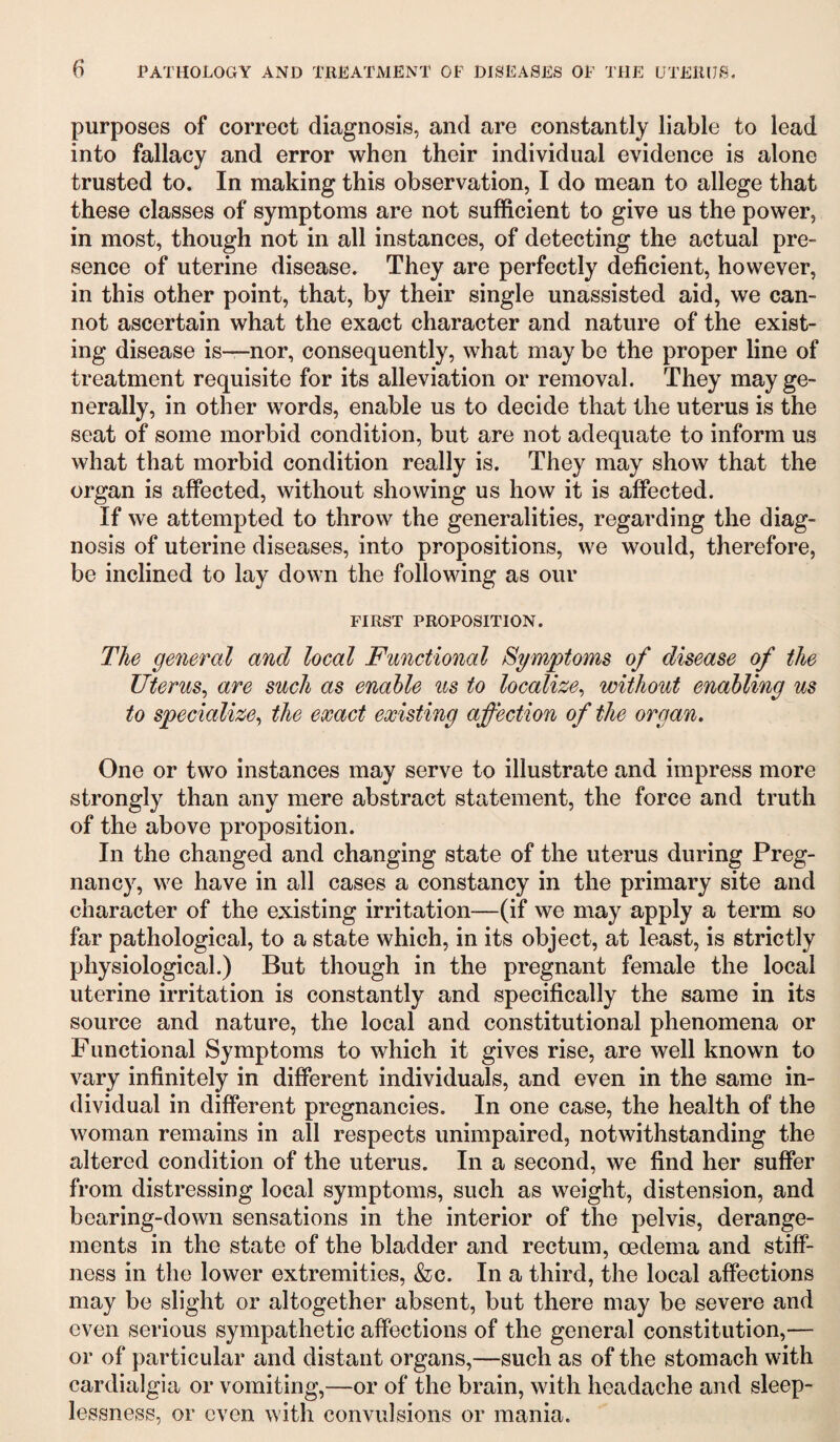 purposes of correct diagnosis, and are constantly liable to lead into fallacy and error when their individual evidence is alone trusted to. In making this observation, I do mean to allege that these classes of symptoms are not sufficient to give us the power, in most, though not in all instances, of detecting the actual pre¬ sence of uterine disease. They are perfectly deficient, however, in this other point, that, by their single unassisted aid, we can¬ not ascertain what the exact character and nature of the exist¬ ing disease is—nor, consequently, what may be the proper line of treatment requisite for its alleviation or removal. They may ge¬ nerally, in other words, enable us to decide that the uterus is the seat of some morbid condition, but are not adequate to inform us what that morbid condition really is. They may show that the organ is affected, without showing us how it is affected. If we attempted to throw the generalities, regarding the diag¬ nosis of uterine diseases, into propositions, we would, therefore, be inclined to lay down the following as our FIRST PROPOSITION. The general and local Functional Symptoms of disease of the Uterus, are such as enable us to localize, without enabling us to specialize, the exact existing affection of the organ. One or two instances may serve to illustrate and impress more strongly than any mere abstract statement, the force and truth of the above proposition. In the changed and changing state of the uterus during Preg¬ nancy, we have in all cases a constancy in the primary site and character of the existing irritation—(if we may apply a term so far pathological, to a state which, in its object, at least, is strictly physiological.) But though in the pregnant female the local uterine irritation is constantly and specifically the same in its source and nature, the local and constitutional phenomena or Functional Symptoms to which it gives rise, are well known to vary infinitely in different individuals, and even in the same in¬ dividual in different pregnancies. In one case, the health of the woman remains in all respects unimpaired, notwithstanding the altered condition of the uterus. In a second, we find her suffer from distressing local symptoms, such as weight, distension, and bearing-down sensations in the interior of the pelvis, derange¬ ments in the state of the bladder and rectum, oedema and stiff¬ ness in the lower extremities, &c. In a third, the local affections may be slight or altogether absent, but there may be severe and even serious sympathetic affections of the general constitution,— or of particular and distant organs,—such as of the stomach with cardialgia or vomiting,—or of the brain, with headache and sleep¬ lessness, or even with convulsions or mania.