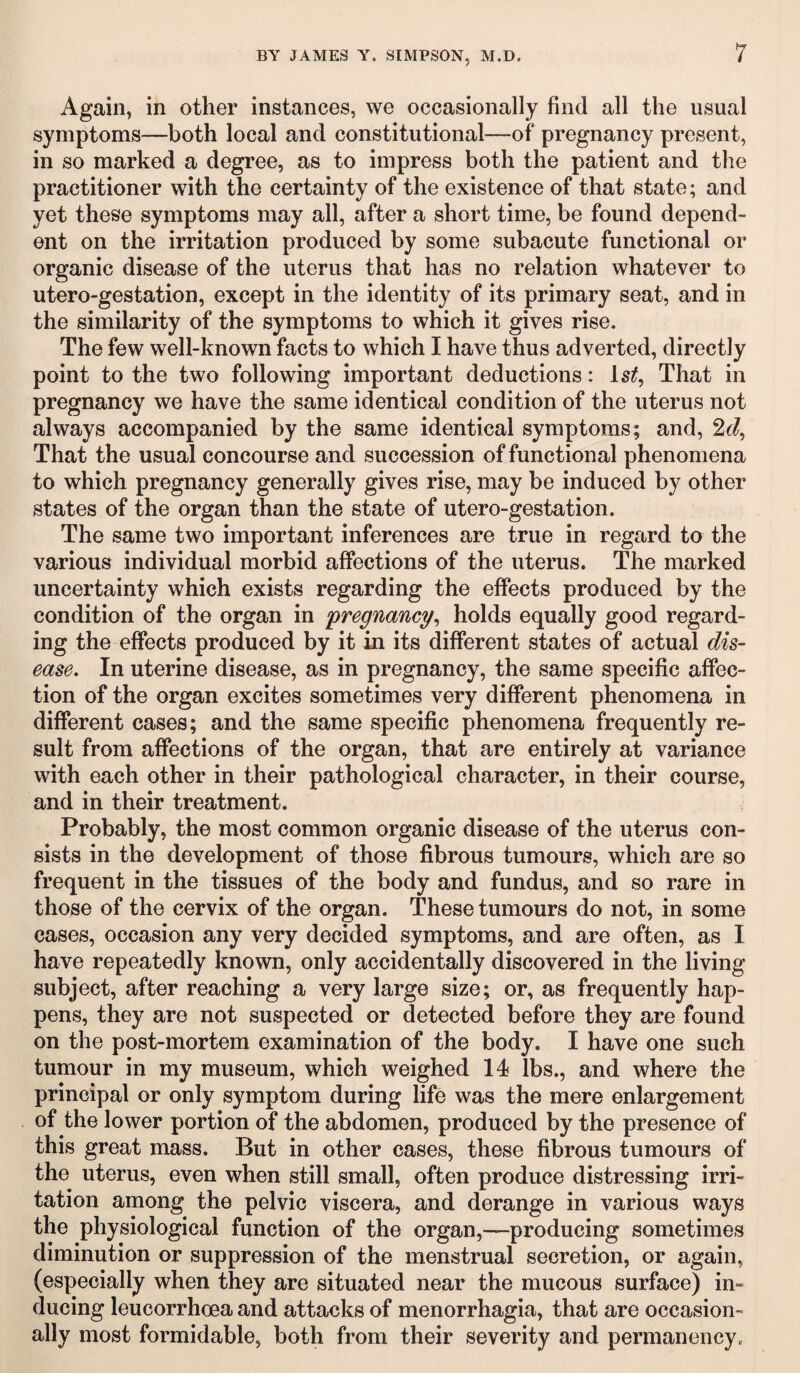 Again, in other instances, we occasionally find all the usual symptoms—both local and constitutional—of pregnancy present, in so marked a degree, as to impress both the patient and the practitioner with the certainty of the existence of that state; and yet these symptoms may all, after a short time, be found depend¬ ent on the irritation produced by some subacute functional or organic disease of the uterus that has no relation whatever to utero-gestation, except in the identity of its primary seat, and in the similarity of the symptoms to which it gives rise. The few well-known facts to which I have thus adverted, directly point to the two following important deductions: 1st, That in pregnancy we have the same identical condition of the uterus not always accompanied by the same identical symptoms; and, 2d, That the usual concourse and succession of functional phenomena to which pregnancy generally gives rise, may be induced by other states of the organ than the state of utero-gestation. The same two important inferences are true in regard to the various individual morbid affections of the uterus. The marked uncertainty which exists regarding the effects produced by the condition of the organ in 'pregnancy, holds equally good regard¬ ing the effects produced by it in its different states of actual dis¬ ease. In uterine disease, as in pregnancy, the same specific affec¬ tion of the organ excites sometimes very different phenomena in different cases; and the same specific phenomena frequently re¬ sult from affections of the organ, that are entirely at variance with each other in their pathological character, in their course, and in their treatment. Probably, the most common organic disease of the uterus con¬ sists in the development of those fibrous tumours, which are so frequent in the tissues of the body and fundus, and so rare in those of the cervix of the organ. These tumours do not, in some cases, occasion any very decided symptoms, and are often, as I have repeatedly known, only accidentally discovered in the living subject, after reaching a very large size; or, as frequently hap¬ pens, they are not suspected or detected before they are found on the post-mortem examination of the body. I have one such tumour in my museum, which weighed 14 lbs., and where the principal or only symptom during life was the mere enlargement of the lower portion of the abdomen, produced by the presence of this great mass. But in other cases, these fibrous tumours of the uterus, even when still small, often produce distressing irri¬ tation among the pelvic viscera, and derange in various ways the physiological function of the organ,—producing sometimes diminution or suppression of the menstrual secretion, or again, (especially when they are situated near the mucous surface) in¬ ducing leucorrhoea and attacks of menorrhagia, that are occasion¬ ally most formidable, both from their severity and permanency.