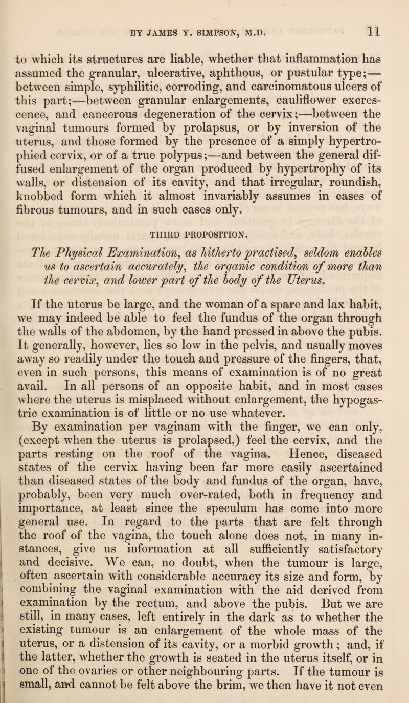 to which its structures are liable, whether that inflammation has assumed the granular, ulcerative, aphthous, or pustular type;— between simple, syphilitic, corroding, and carcinomatous ulcers of this part;—between granular enlargements, cauliflower excres¬ cence, and cancerous degeneration of the cervix;—between the vaginal tumours formed by prolapsus, or by inversion of the uterus, and those formed by the presence of a simply hypertro¬ phied cervix, or of a true polypus;—and between the general dif¬ fused enlargement of the organ produced by hypertrophy of its walls, or distension of its cavity, and that irregular, roundish, knobbed form which it almost invariably assumes in cases of fibrous tumours, and in such cases only. THIRD PROPOSITION. The Physical Examination, as hitherto 'practised, seldom enables us to ascertain accurately, the organic condition of more than the cervix, and lower part of the body of the Uterus. If the uterus be large, and the woman of a spare and lax habit, we may indeed be able to feel the fundus of the organ through the walls of the abdomen, by the hand pressed in above the pubis. It generally, however, lies so low in the pelvis, and usually moves away so readily under the touch and pressure of the fingers, that, even in such persons, this means of examination is of no great avail. In all persons of an opposite habit, and in most cases where the uterus is misplaced without enlargement, the hypogas¬ tric examination is of little or no use whatever. By examination per vaginam with the finger, we can only, (except when the uterus is prolapsed,) feel the cervix, and the parts resting on the roof of the vagina. Hence, diseased states of the cervix having been far more easily ascertained than diseased states of the body and fundus of the organ, have, probably, been very much over-rated, both in frequency and importance, at least since the speculum has come into more general use. In regard to the parts that are felt through the roof of the vagina, the touch alone does not, in many in¬ stances, give us information at all sufficiently satisfactory and decisive. We can, no doubt, when the tumour is large, often ascertain with considerable accuracy its size and form, by combining the vaginal examination with the aid derived from examination by the rectum, and above the pubis. But we are still, in many cases, left entirely in the dark as to whether the existing tumour is an enlargement of the whole mass of the uterus, or a distension of its cavity, or a morbid growth; and, if the latter, whether the growth is seated in the uterus itself, or in one of the ovaries or other neighbouring parts. If the tumour is small, and. cannot be felt above the brim, we then have it not even