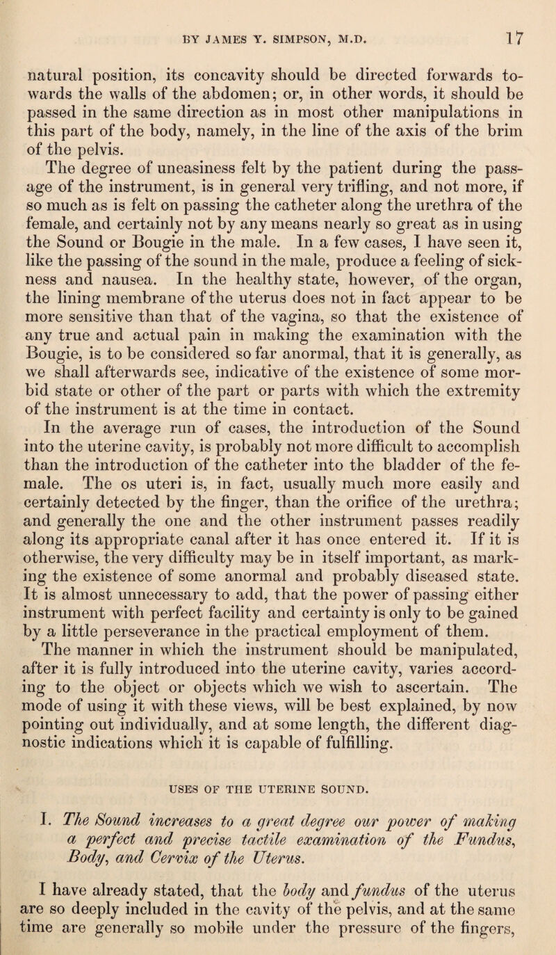 natural position, its concavity should be directed forwards to¬ wards the walls of the abdomen; or, in other words, it should be passed in the same direction as in most other manipulations in this part of the body, namely, in the line of the axis of the brim of the pelvis. The degree of uneasiness felt by the patient during the pass¬ age of the instrument, is in general very trifling, and not more, if so much as is felt on passing the catheter along the urethra of the female, and certainly not by any means nearly so great as in using the Sound or Bougie in the male. In a few cases, I have seen it, like the passing of the sound in the male, produce a feeling of sick¬ ness and nausea. In the healthy state, however, of the organ, the lining membrane of the uterus does not in fact appear to be more sensitive than that of the vagina, so that the existence of any true and actual pain in making the examination with the Bougie, is to be considered so far anormal, that it is generally, as we shall afterwards see, indicative of the existence of some mor¬ bid state or other of the part or parts with which the extremity of the instrument is at the time in contact. In the average run of cases, the introduction of the Sound into the uterine cavity, is probably not more difficult to accomplish than the introduction of the catheter into the bladder of the fe¬ male. The os uteri is, in fact, usually much more easily and certainly detected by the finger, than the orifice of the urethra; and generally the one and the other instrument passes readily along its appropriate canal after it has once entered it. If it is otherwise, the very difficulty may be in itself important, as mark¬ ing the existence of some anormal and probably diseased state. It is almost unnecessary to add, that the power of passing either instrument with perfect facility and certainty is only to be gained by a little perseverance in the practical employment of them. The manner in which the instrument should be manipulated, after it is fully introduced into the uterine cavity, varies accord¬ ing to the object or objects which we wish to ascertain. The mode of using it with these views, will be best explained, by now pointing out individually, and at some length, the different diag¬ nostic indications which it is capable of fulfilling. USES OF THE UTERINE SOUND. I. The Sound increases to a great degree our power of making a perfect and precise tactile examination of the Fundus, Body, and Cervix of the Uterus. I have already stated, that the body and fundus of the uterus are so deeply included in the cavity of the pelvis, and at the same time are generally so mobile under the pressure of the fingers,