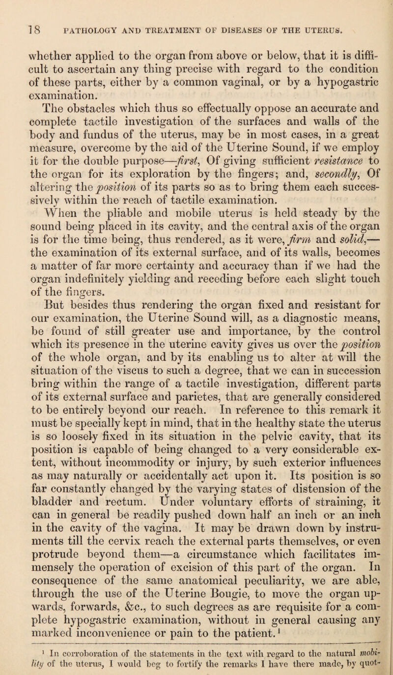 whether applied to the organ from above or below, that it is diffi¬ cult to ascertain any thing precise with regard to the condition of these parts, either by a common vaginal, or by a hypogastric examination. The obstacles which thus so effectually oppose an accurate and complete tactile investigation of the surfaces and walls of the body and fundus of the uterus, may be in most cases, in a great measure, overcome by the aid of the Uterine Sound, if we employ it for the double purpose—first. Of giving sufficient resistance to the organ for its exploration by the fingers; and, secondly, Of altering the position of its parts so as to bring them each succes¬ sively within the reach of tactile examination. When the pliable and mobile uterus is held steady by the sound being placed in its cavity, and the central axis of the organ is for the time being, thus rendered, as it were, firm and solid,— the examination of its external surface, and of its walls, becomes a matter of far more certainty and accuracy than if we had the organ indefinitely yielding and receding before each slight touch of the fingers. But besides thus rendering the organ fixed and resistant for our examination, the Uterine Sound will, as a diagnostic means, be found of still greater use and importance, by the control which its presence in the uterine cavity gives us over the position of the whole organ, and by its enabling us to alter at will the situation of the viscus to such a degree, that we can in succession bring within the range of a tactile investigation, different parts of its external surface and parietes, that are generally considered to be entirely beyond our reach. In reference to this remark it must be specially kept in mind, that in the healthy state the uterus is so loosely fixed in its situation in the pelvic cavity, that its position is capable of being changed to a very considerable ex¬ tent, without incommodity or injury, by such exterior influences as may naturally or accidentally act upon it. Its position is so far constantly changed by the varying states of distension of the bladder and rectum. Under voluntary efforts of straining, it can in general be readily pushed down half an inch or an inch in the cavity of the vagina. It may be drawn down by instru¬ ments till the cervix reach the external parts themselves, or even protrude beyond them—a circumstance which facilitates im¬ mensely the operation of excision of this part of the organ. In consequence of the same anatomical peculiarity, we are able, through the use of the Uterine Bougie, to move the organ up¬ wards, forwards, &c., to such degrees as are requisite for a com¬ plete hypogastric examination, without in general causing any marked inconvenience or pain to the patient.J 1 In corroboration of the statements in the text with regard to the natural mobi¬ lity of the uterus, 1 would beg to fortify the remarks I have there made, by quot-