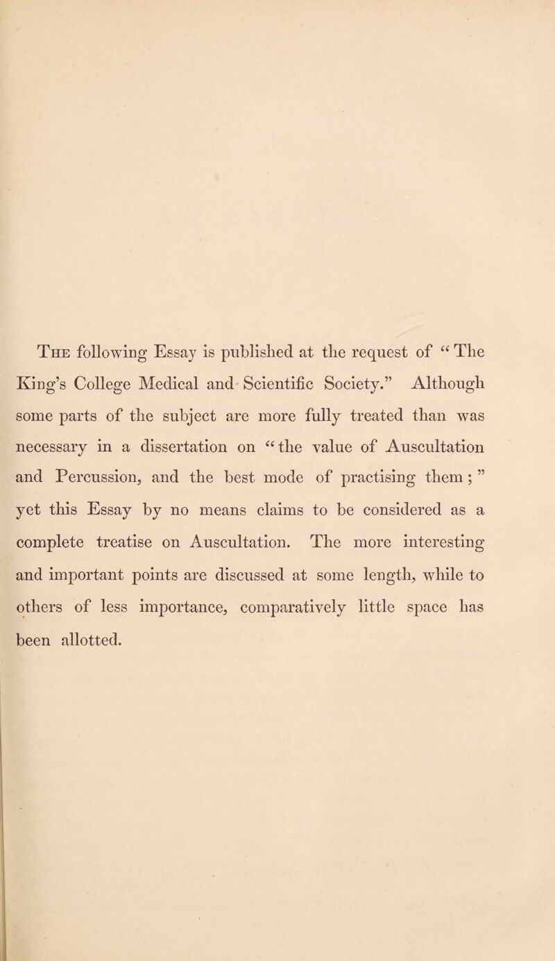 The following Essay is published at the request of “ The King’s College Medical and Scientific Society.” Although some parts of the subject are more fully treated than was necessary in a dissertation on “the value of Auscultation and Percussion, and the best mode of practising them; ” yet this Essay by no means claims to be considered as a complete treatise on Auscultation. The more interesting and important points are discussed at some length, while to others of less importance, comparatively little space lias been allotted.