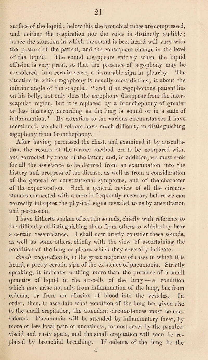 surface of the liquid ; below this the bronchial tubes are compressed, and neither the respiration nor the voice is distinctly audible ; hence the situation in which the sound is best heard will vary with the posture of the patient, and the consequent change in the level of the liquid. The sound disappears entirely when the liquid effusion is very great, so that the presence of aegophony may be considered, in a certain sense, a favourable sign in pleurisy. The situation in which aegophony is usually most distinct, is about the inferior angle of the scapula ; u and if an aegophonous patient lies on his belly, not only does the aegophony disappear from the inter¬ scapular region, but it is replaced by a bronchophony of greater or less intensity, according as the lung is sound or in a state of inflammation.” By attention to the various circumstances I have mentioned, we shall seldom have much difficulty in distinguishing aegophony from bronchophony. After having percussed the chest, and examined it by ausculta¬ tion, the results of the former method are to be compared with, and corrected by those of the latter; and, in addition, we must seek for all the assistance to be derived from an examination into the history and progress of the disease, as well as from a consideration of the general or constitutional symptoms, and of the character of the expectoration. Such a general review of all the circum¬ stances connected with a case is frequently necessary before we can correctly interpret the physical signs revealed to us by auscultation and percussion. I have hitherto spoken of certain sounds, chiefly with reference to the difficulty of distinguishing them from others to which they bear a certain resemblance. I shall now briefly consider these sounds, as well as some others, chiefly with the view of ascertaining the condition of the lung or pleura which they severally indicate. Small crepitation is, in the great majority of cases in which it is heard, a pretty certain sign of the existence of pneumonia. Strictly speaking, it indicates nothing more than the presence of a small quantity of liquid in the air-cells of the lung — a condition which may arise not only from inflammation of the lung, but from oedema, or from an effusion of blood into the vesicles. In order, then, to ascertain what condition of the lung has given rise to the small crepitation, the attendant circumstances must be con¬ sidered. Pneumonia will be attended by inflammatory fever, by more or less local pain or uneasiness, in most cases by the peculiar viscid and rusty sputa, and the small crepitation will soon be re¬ placed by bronchial breathing. If oedema of the lung be the c
