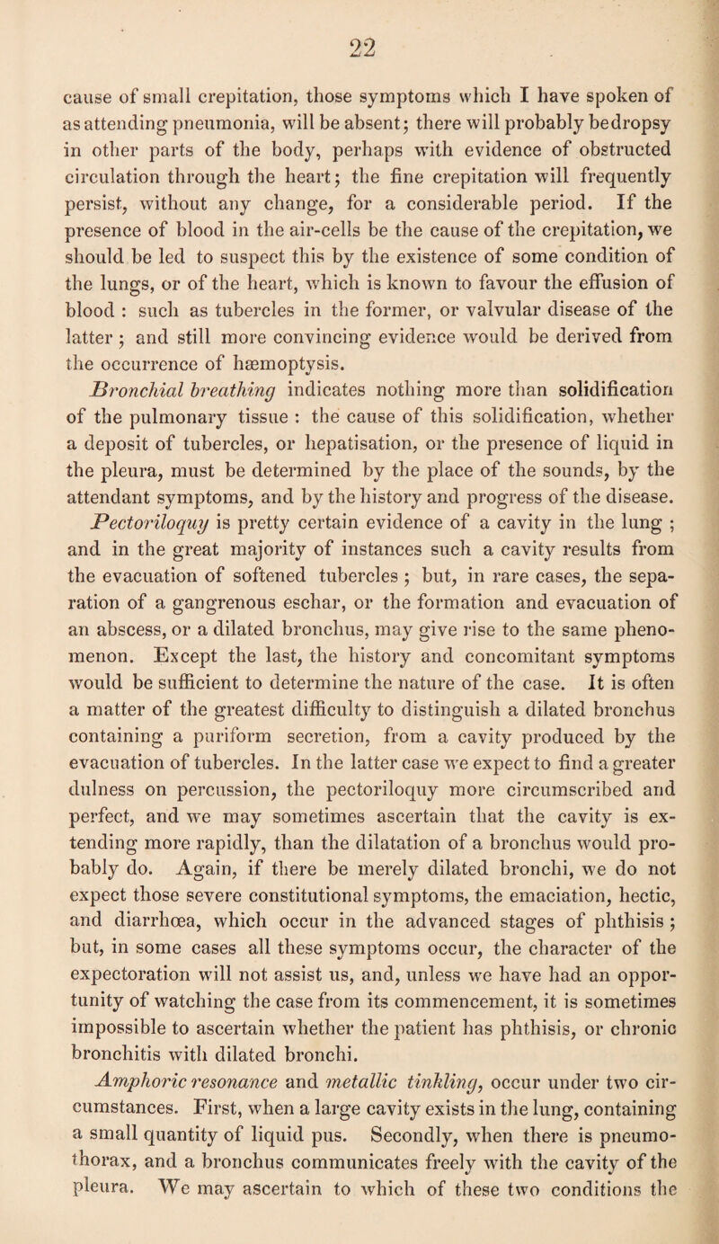 cause of small crepitation, those symptoms which I have spoken of as attending pneumonia, will be absent; there will probably bedropsy in other parts of the body, perhaps wTith evidence of obstructed circulation through the heart; the fine crepitation will frequently persist, without any change, for a considerable period. If the presence of blood in the air-cells be the cause of the crepitation, we should be led to suspect this by the existence of some condition of the lungs, or of the heart, which is known to favour the effusion of blood : such as tubercles in the former, or valvular disease of the latter ; and still more convincing evidence would be derived from the occurrence of haemoptysis. Bronchial breathing indicates nothing more than solidification of the pulmonary tissue : the cause of this solidification, whether a deposit of tubercles, or hepatisation, or the presence of liquid in the pleura, must be determined by the place of the sounds, by the attendant symptoms, and by the history and progress of the disease. Pectoriloquy is pretty certain evidence of a cavity in the lung ; and in the great majority of instances such a cavity results from the evacuation of softened tubercles ; but, in rare cases, the sepa¬ ration of a gangrenous eschar, or the formation and evacuation of an abscess, or a dilated bronchus, may give rise to the same pheno¬ menon. Except the last, the history and concomitant symptoms would be sufficient to determine the nature of the case. It is often a matter of the greatest difficulty to distinguish a dilated bronchus containing a puriform secretion, from a cavity produced by the evacuation of tubercles. In the latter case wre expect to find a greater dulness on percussion, the pectoriloquy more circumscribed and perfect, and we may sometimes ascertain that the cavity is ex¬ tending more rapidly, than the dilatation of a bronchus would pro¬ bably do. Again, if there be merely dilated bronchi, we do not expect those severe constitutional symptoms, the emaciation, hectic, and diarrhoea, which occur in the advanced stages of phthisis ; but, in some cases all these symptoms occur, the character of the expectoration will not assist us, and, unless we have had an oppor¬ tunity of watching the case from its commencement, it is sometimes impossible to ascertain whether the patient has phthisis, or chronic bronchitis with dilated bronchi. Amphoric resonance and metallic tinkling, occur under two cir¬ cumstances. First, when a large cavity exists in the lung, containing a small quantity of liquid pus. Secondly, wffien there is pneumo¬ thorax, and a bronchus communicates freely with the cavity of the pleura. We may ascertain to which of these two conditions the
