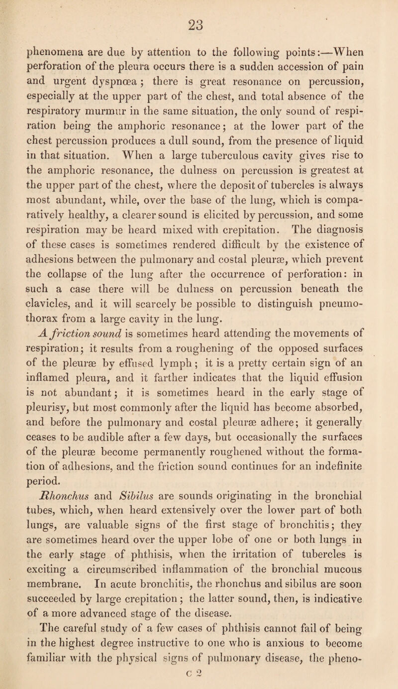 phenomena are due by attention to the following points'.—When perforation of the pleura occurs there is a sudden accession of pain and urgent dyspnoea ; there is great resonance on percussion, especially at the upper part of the chest, and total absence of the respiratory murmur in the same situation, the only sound of respi¬ ration being the amphoric resonance; at the lower part of the chest percussion produces a dull sound, from the presence of liquid in that situation. When a large tuberculous cavity gives rise to the amphoric resonance, the dulness on percussion is greatest at the upper part of the chest, where the deposit of tubercles is always most abundant, while, over the base of the lung, which is compa¬ ratively healthy, a clearer sound is elicited by percussion, and some respiration may be heard mixed with crepitation. The diagnosis of these cases is sometimes rendered difficult by the existence of adhesions between the pulmonary and costal pleurae, which prevent the collapse of the lung after the occurrence of perforation: in such a case there will be dulness on percussion beneath the clavicles, and it will scarcely be possible to distinguish pneumo¬ thorax from a large cavity in the lung. A friction sound is sometimes heard attending the movements of respiration; it results from a roughening of the opposed surfaces of the pleurae by effused lymph; it is a pretty certain sign of an inflamed pleura, and it farther indicates that the liquid effusion is not abundant; it is sometimes heard in the early stage of pleurisy, but most commonly after the liquid has become absorbed, and before the pulmonary and costal pleurae adhere; it generally ceases to be audible after a few days, but occasionally the surfaces of the pleurae become permanently roughened without the forma¬ tion of adhesions, and the friction sound continues for an indefinite period. jRhonchus and Sibilus are sounds originating in the bronchial tubes, which, when heard extensively over the lower part of both lungs, are valuable signs of the first stage of bronchitis; they are sometimes heard over the upper lobe of one or both lungs in the early stage of phthisis, when the irritation of tubercles is exciting a circumscribed inflammation of the bronchial mucous membrane. In acute bronchitis, the rhonchus and sibilus are soon succeeded by large crepitation; the latter sound, then, is indicative of a more advanced stage of the disease. The careful study of a few cases of phthisis cannot fail of being in the highest degree instructive to one who is anxious to become familiar with the physical signs of pulmonary disease, the pheno- c 2