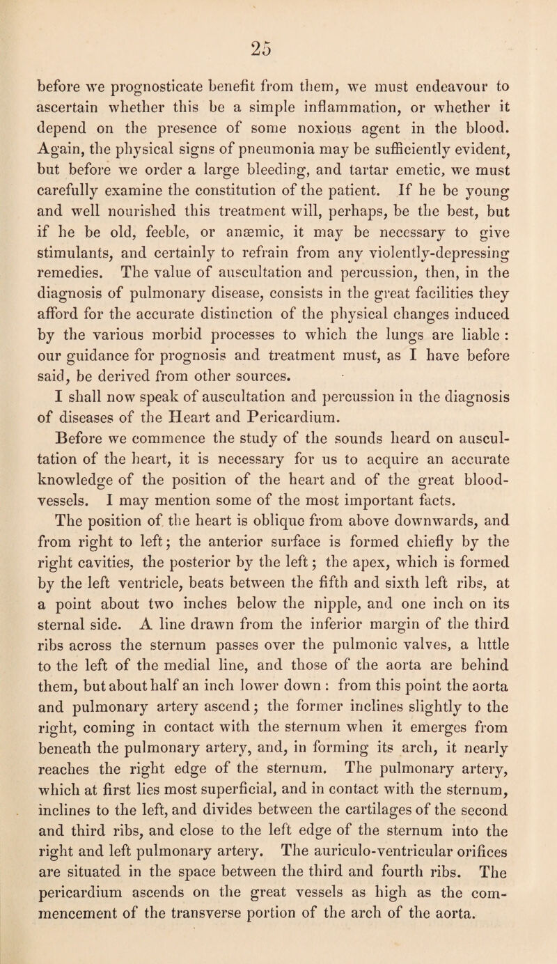 before we prognosticate benefit from them, we must endeavour to ascertain whether this be a simple inflammation, or whether it depend on the presence of some noxious agent in the blood. Again, the physical signs of pneumonia may be sufficiently evident, but before we order a large bleeding, and tartar emetic, we must carefully examine the constitution of the patient. If he be young and well nourished this treatment will, perhaps, be the best, but if he be old, feeble, or anaemic, it may be necessary to give stimulants, and certainly to refrain from any violently-depressing remedies. The value of auscultation and percussion, then, in the diagnosis of pulmonary disease, consists in the great facilities they afford for the accurate distinction of the physical changes induced by the various morbid processes to which the lungs are liable : our guidance for prognosis and treatment must, as I have before said, be derived from other sources. I shall now speak of auscultation and percussion in the diagnosis of diseases of the Heart and Pericardium. Before we commence the study of the sounds heard on auscul¬ tation of the heart, it is necessary for us to acquire an accurate knowledge of the position of the heart and of the great blood¬ vessels. I may mention some of the most important facts. The position of the heart is oblique from above downwards, and from right to left; the anterior surface is formed chiefly by the right cavities, the posterior by the left; the apex, which is formed by the left ventricle, beats between the fifth and sixth left ribs, at a point about two inches below the nipple, and one inch on its sternal side. A line drawn from the inferior margin of the third ribs across the sternum passes over the pulmonic valves, a little to the left of the medial line, and those of the aorta are behind them, but about half an inch lower down : from this point the aorta and pulmonary artery ascend; the former inclines slightly to the right, coming in contact with the sternum when it emerges from beneath the pulmonary artery, and, in forming its arch, it nearly reaches the right edge of the sternum. The pulmonary artery, which at first lies most superficial, and in contact with the sternum, inclines to the left, and divides between the cartilages of the second and third ribs, and close to the left edge of the sternum into the right and left pulmonary artery. The auriculo-ventricular orifices are situated in the space between the third and fourth ribs. The pericardium ascends on the great vessels as high as the com¬ mencement of the transverse portion of the arch of the aorta.