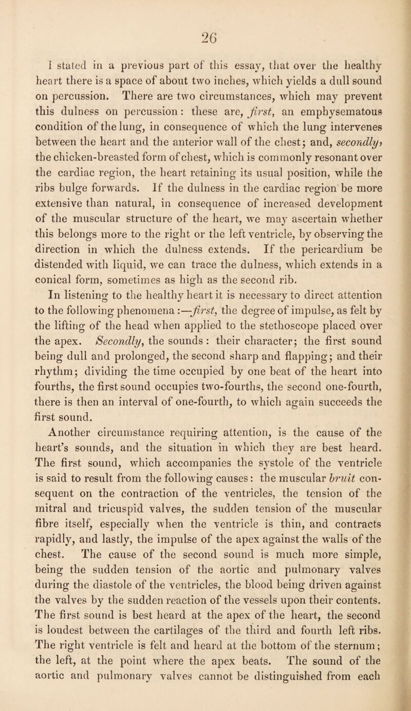 I stated in a previous part of this essay, that over the healthy heart there is a space of about two inches, which yields a dull sound on percussion. There are two circumstances, which may prevent this dulness on percussion: these are, first, an emphysematous condition of the lung, in consequence of wThich the lung intervenes between the heart and the anterior wall of the chest; and, secondly> the chicken-breasted form of chest, wdiich is commonly resonant over the cardiac region, the heart retaining its usual position, while the ribs bulge forwards. If the dulness in the cardiac region be more extensive than natural, in consequence of increased development of the muscular structure of the heart, we may ascertain whether this belongs more to the right or the left ventricle, by observing the direction in which the dulness extends. If the pericardium be distended with liquid, we can trace the dulness, which extends in a conical form, sometimes as high as the second rib. In listening to the healthy heart it is necessary to direct attention to the following phenomena ’.—first, the degree of impulse, as felt by the lifting of the head when applied to the stethoscope placed over the apex. Secondly, the sounds : their character; the first sound being dull and prolonged, the second sharp and flapping; and their rhythm; dividing the time occupied by one beat of the heart into fourths, the first sound occupies two-fourths, the second one-fourth, there is then an interval of one-fourth, to which again succeeds the first sound. Another circumstance requiring attention, is the cause of the heart’s sounds, and the situation in which they are best heard. The first sound, which accompanies the systole of the ventricle is said to result from the following causes: the muscular bruit con¬ sequent on the contraction of the ventricles, the tension of the mitral and tricuspid valves, the sudden tension of the muscular fibre itself, especially when the ventricle is thin, and contracts rapidly, and lastly, the impulse of the apex against the walls of the chest. The cause of the second sound is much more simple, being the sudden tension of the aortic and pulmonary valves during the diastole of the ventricles, the blood being driven against the valves by the sudden reaction of the vessels upon their contents. The first sound is best heard at the apex of the heart, the second is loudest between the cartilages of the third and fourth left ribs. The right ventricle is felt and heard at the bottom of the sternum; the left, at the point where the apex beats. The sound of the aortic and pulmonary valves cannot be distinguished from each