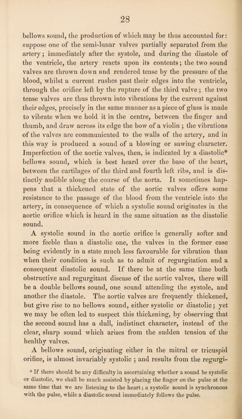 bellows sound, the production of which may be thus accounted for: suppose one of the semi-lunar valves partially separated from the artery; immediately after the systole, and during the diastole of the ventricle, the artery reacts upon its contents; the twro sound valves are thrown down and rendered tense by the pressure of the blood, whilst a current rushes past their edges into the ventricle, through the orifice left by the rupture of the third valve; the two tense valves are thus thrown into vibrations by the current against their edges, precisely in the same manner as a piece of glass is made to vibrate when we hold it in the centre, between the finger and thumb, and draw across its edge the bow of a violin ; the vibrations of the valves are communicated to the walls of the artery, and in this way is produced a sound of a blowing or sawing character. Imperfection of the aortic valves, then, is indicated by a diastolic* bellows sound, which is best heard over the base of the heart, between the cartilages of the third and fourth left ribs, and is dis¬ tinctly audible along the course of the aorta. It sometimes hap¬ pens that a thickened state of the aortic valves offers some resistance to the passage of the blood from the ventricle into the artery, in consequence of which a systolic sound originates in the aortic orifice which is heard in the same situation as the diastolic sound. A systolic sound in the aortic orifice is generally softer and more feeble than a diastolic one, the valves in the former case being evidently in a state much less favourable for vibration than when their condition is such as to admit of regurgitation and a consequent diastolic sound. If there be at the same time both obstructive and regurgitant disease of the aortic valves, there will be a double bellows sound, one sound attending the systole, and another the diastole. The aortic valves are frequently thickened, but give rise to no bellows sound, either systolic or diastolic; yet we may be often led to suspect this thickening, by observing that the second sound has a dull, indistinct character, instead of the clear, sharp sound which arises from the sudden tension of the healthy valves. A bellows sound, originating either in the mitral or tricuspid orifice, is almost invariably systolic ; and results from the regurgi- * If there should he any difficulty in ascertaining whether a sound he systolic or diastolic, we shall he much assisted by placing the finger on the pulse at the same time that we are listening to the heart; a systolic sound is synchronous with the pulse, while a diastolic sound immediately follows the pulse.