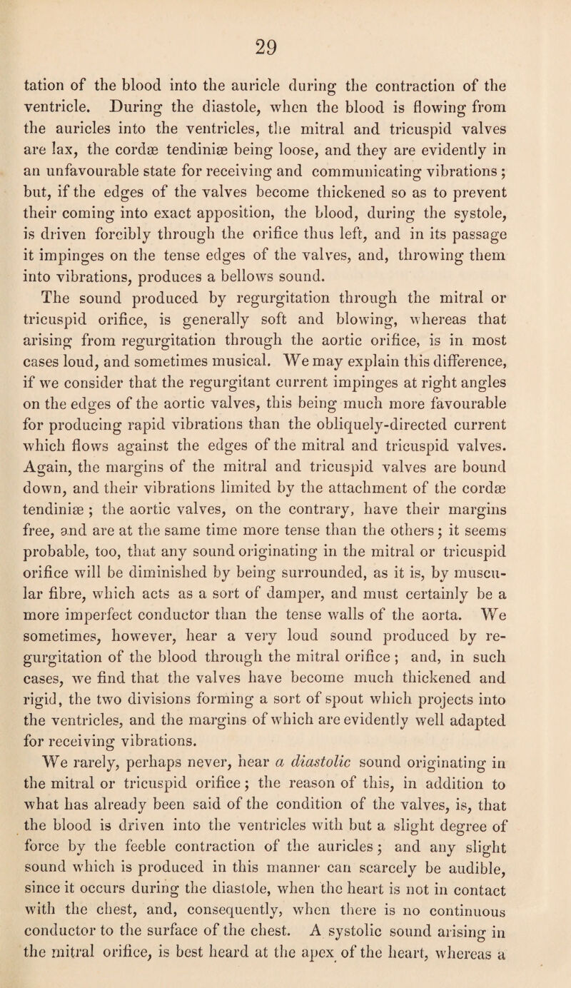 tation of the blood into the auricle during the contraction of the ventricle. During the diastole, when the blood is flowing from the auricles into the ventricles, the mitral and tricuspid valves are lax, the cordae tendiniae being loose, and they are evidently in an unfavourable state for receiving and communicating vibrations ; but, if the edges of the valves become thickened so as to prevent their coming into exact apposition, the blood, during the systole, is driven forcibly through the orifice thus left, and in its passage it impinges on the tense edges of the valves, and, throwing them into vibrations, produces a bellows sound. The sound produced by regurgitation through the mitral or tricuspid orifice, is generally soft and blowing, whereas that arising from regurgitation through the aortic orifice, is in most cases loud, and sometimes musical. We may explain this difference, if we consider that the regurgitant current impinges at right angles on the edges of the aortic valves, this being much more favourable for producing rapid vibrations than the obliquely-directed current which flows against the edges of the mitral and tricuspid valves. Again, the margins of the mitral and tricuspid valves are bound down, and their vibrations limited by the attachment of the cordee tendinise ; the aortic valves, on the contrary, have their margins free, and are at the same time more tense than the others; it seems probable, too, that any sound originating in the mitral or tricuspid orifice will be diminished by being surrounded, as it is, by muscu¬ lar fibre, which acts as a sort of damper, and must certainly be a more imperfect conductor than the tense walls of the aorta. We sometimes, however, hear a very loud sound produced by re¬ gurgitation of the blood through the mitral orifice ; and, in such cases, we find that the valves have become much thickened and rigid, the two divisions forming a sort of spout which projects into the ventricles, and the margins of which are evidently well adapted for receiving vibrations. We rarely, perhaps never, hear a diastolic sound originating in the mitral or tricuspid orifice; the reason of this, in addition to what has already been said of the condition of the valves, is, that the blood is driven into the ventricles with but a slight degree of force by the feeble contraction of the auricles; and any slight sound which is produced in this manner can scarcely be audible, since it occurs during the diastole, when the heart is not in contact with the chest, and, consequently, when there is no continuous conductor to the surface of the chest. A systolic sound arising in the mitral orifice, is best heard at the apex of the heart, whereas a