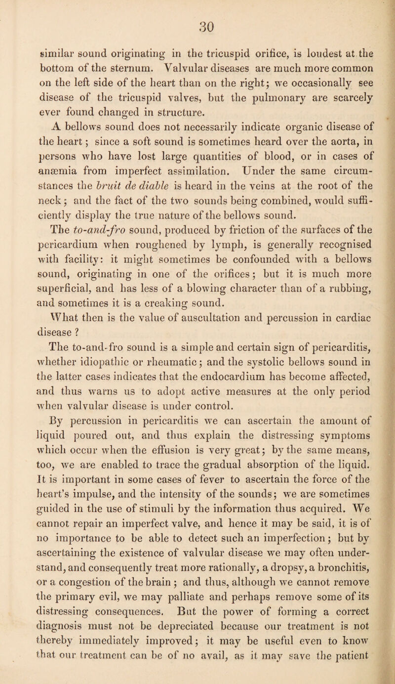 similar sound originating in the tricuspid orifice, is loudest at the bottom of the sternum. Valvular diseases are much more common on the left side of the heart than on the right; we occasionally see disease of the tricuspid valves, but the pulmonary are scarcely ever found changed in structure. A bellows sound does not necessarily indicate organic disease of the heart; since a soft sound is sometimes heard over the aorta, in persons who have lost large quantities of blood, or in cases of anaemia from imperfect assimilation. Under the same circum¬ stances the bruit cle diable is heard in the veins at the root of the neck; and the fact of the two sounds being combined, would suffi¬ ciently display the true nature of the bellows sound. The to-and-fro sound, produced by friction of the surfaces of the pericardium when roughened by lymph, is generally recognised with facility: it might sometimes be confounded with a bellows sound, originating in one of the orifices; but it is much more superficial, and has less of a blowing character than of a rubbing, and sometimes it is a creaking sound. What then is the value of auscultation and percussion in cardiac disease ? The to-and-fro sound is a simple and certain sign of pericarditis, whether idiopathic or rheumatic; and the systolic bellows sound in the latter cases indicates that the endocardium has become affected, and thus warns us to adopt active measures at the only period when valvular disease is under control. By percussion in pericarditis we can ascertain the amount of liquid poured out, and thus explain the distressing symptoms which occur when the effusion is very great; by the same means, too, we are enabled to trace the gradual absorption of the liquid. It is important in some cases of fever to ascertain the force of the heart’s impulse, and the intensity of the sounds; we are sometimes guided in the use of stimuli by the information thus acquired. We cannot repair an imperfect valve, and hence it may be said, it is of no importance to be able to detect such an imperfection; but by ascertaining the existence of valvular disease we may often under¬ stand, and consequently treat more rationally, a dropsy, a bronchitis, or a congestion of the brain ; and thus, although we cannot remove the primary evil, we may palliate and perhaps remove some of its distressing consequences. But the power of forming a correct diagnosis must not be depreciated because our treatment is not thereby immediately improved; it may be useful even to know that our treatment can be of no avail, as it may save the patient