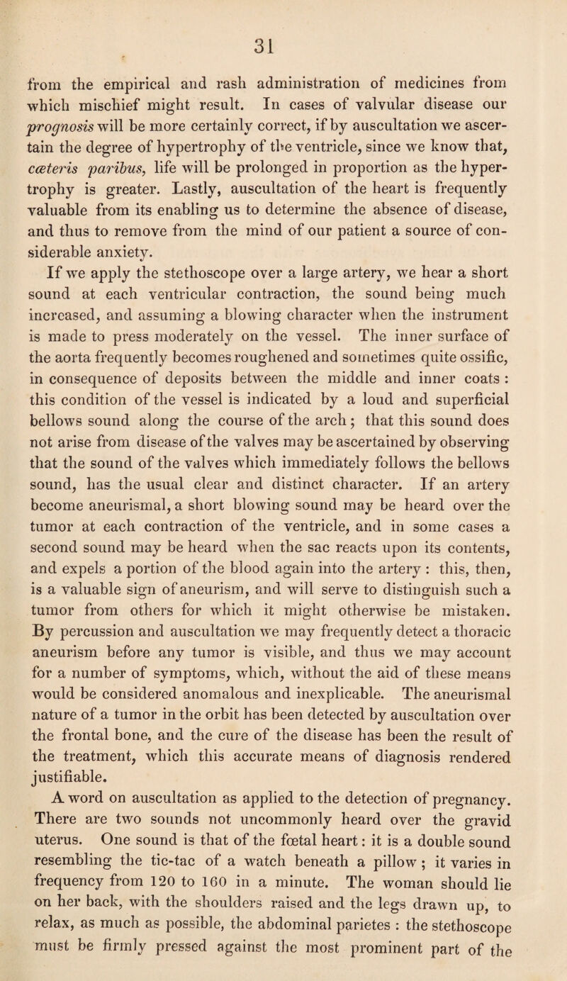 from the empirical and rash administration of medicines from which mischief might result. In cases of valvular disease our prognosis will be more certainly correct, if by auscultation we ascer¬ tain the degree of hypertrophy of the ventricle, since we know that, cceteris paribus, life will be prolonged in proportion as the hyper¬ trophy is greater. Lastly, auscultation of the heart is frequently valuable from its enabling; us to determine the absence of disease, and thus to remove from the mind of our patient a source of con¬ siderable anxiety. If we apply the stethoscope over a large artery, we hear a short sound at each ventricular contraction, the sound being much increased, and assuming a blowing character when the instrument is made to press moderately on the vessel. The inner surface of the aorta frequently becomes roughened and sometimes quite ossific, in consequence of deposits between the middle and inner coats : this condition of the vessel is indicated by a loud and superficial bellows sound along the course of the arch; that this sound does not arise from disease of the valves may be ascertained by observing that the sound of the valves which immediately follows the bellows sound, has the usual clear and distinct character. If an artery become aneurismal, a short blowing sound may be heard over the tumor at each contraction of the ventricle, and in some cases a second sound may be heard when the sac reacts upon its contents, and expels a portion of the blood again into the artery : this, then, is a valuable sign of aneurism, and will serve to distinguish such a tumor from others for which it might otherwise be mistaken. By percussion and auscultation we may frequently detect a thoracic aneurism before any tumor is visible, and thus we may account for a number of symptoms, which, without the aid of these means would be considered anomalous and inexplicable. The aneurismal nature of a tumor in the orbit has been detected by auscultation over the frontal bone, and the cure of the disease has been the result of the treatment, which this accurate means of diagnosis rendered justifiable. A word on auscultation as applied to the detection of pregnancy. There are two sounds not uncommonly heard over the gravid uterus. One sound is that of the foetal heart: it is a double sound resembling the tic-tac of a watch beneath a pillow ; it varies in frequency from 120 to 160 in a minute. The woman should lie on her back, with the shoulders raised and the legs drawn up, to relax, as much as possible, the abdominal parietes : the stethoscope must be firmly pressed against the most prominent part of the