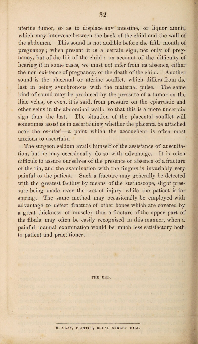 uterine tumor, so as to displace any intestine, or liquor amnii, which may intervene between the back of the child and the wall of the abdomen. This sound is not audible before the fifth month of pregnancy; when present it is a certain sign, not only of preg¬ nancy, but of the life of the child : on account of the difficulty of hearing it in some cases, we must not infer from its absence, either the non-existence of pregnancy, or the death of the child. Another sound is the placental or uterine soufflet, which differs from the last in being synchronous with the maternal pulse. The same kind of sound may be produced by the pressure of a tumor on the iliac veins, or even, it is said, from pressure on the epigrastic and other veins in the abdominal wall; so that this is a more uncertain sign than the last. The situation of the placental soufflet will sometimes assist us in ascertaining whether the placenta be attached near the os-uteri—a point which the accoucheur is often most anxious to ascertain. The surgeon seldom avails himself of the assistance of ausculta¬ tion, but he may occasionally do so with advantage. It is often difficult to assure ourselves of the presence or absence of a fracture of the rib, and the examination with the fingers is invariably very painful to the patient. Such a fracture may generally be detected with the greatest facility by means of the stethoscope, slight pres¬ sure being made over the seat of injury while the patient is in¬ spiring. The same method may occasionally be employed with advantage to detect fracture of other bones which are covered by a great thickness of muscle; thus a fracture of the upper part of the fibula may often be easily recognised in this manner, when a painful mauual examination would be much less satisfactory both to patient and practitioner. THE END. R. CLAY, PRINTER, BREAD STREET HILL.