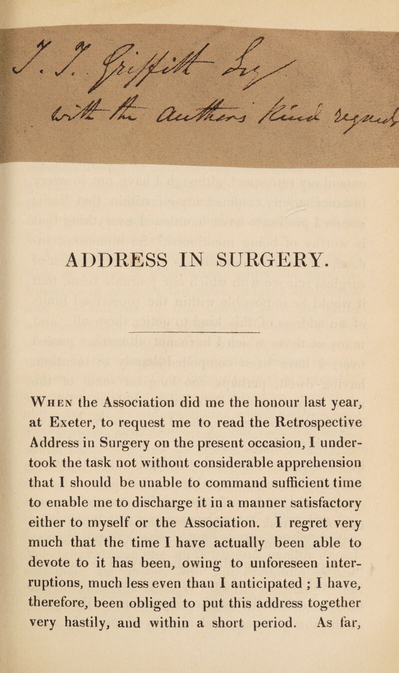 Wn en the Association did me the honour last year, at Exeter, to request me to read the Retrospective Address in Surgery on the present occasion, I under¬ took the task not without considerable apprehension that I should be unable to command sufficient time to enable me to discharge it in a manner satisfactory either to myself or the Association. I regret very much that the time I have actually been able to devote to it has been, owing to unforeseen inter¬ ruptions, much less even than I anticipated ; I have, therefore, been obliged to put this address together very hastily, and within a short period. As far.