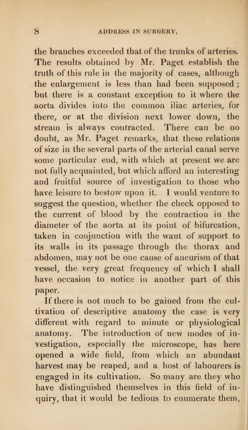 the branches exceeded that of the trunks of arteries. The results obtained by Mr. Paget establish the truth of this rule in the majority of cases, although the enlargement is less than had been supposed ; but there is a constant exception to it where the aorta divides into the common iliac arteries, for there, or at the division next lower down, the stream is always contracted. There can be no doubt, as Mr. Paget remarks, that these relations of size in the several parts of the arterial canal serve some particular end, with which at present we are not fully acquainted, but which afford an interesting and fruitful source of investigation to those who have leisure to bestow upon it. 1 would venture to suggest the question, whether the check opposed to the current of blood by the contraction in the diameter of the aorta at its point of bifurcation, taken in conjunction with the want of support to its walls in its passage through the thorax and abdomen, may not be one cause of aneurism of that vessel, the very great frequency of which I shall have occasion to notice in another part of this paper. If there is not much to be gained from the cul¬ tivation of descriptive anatomy the case is very different with regard to minute or physiological anatomy. The introduction of new modes of in¬ vestigation, especially the microscope, has here opened a wide field, from which an abundant harvest may be reaped, and a host of labourers is engaged in its cultivation. So many are they who have distinguished themselves in this field of in¬ quiry, that it would be tedious to enumerate them.