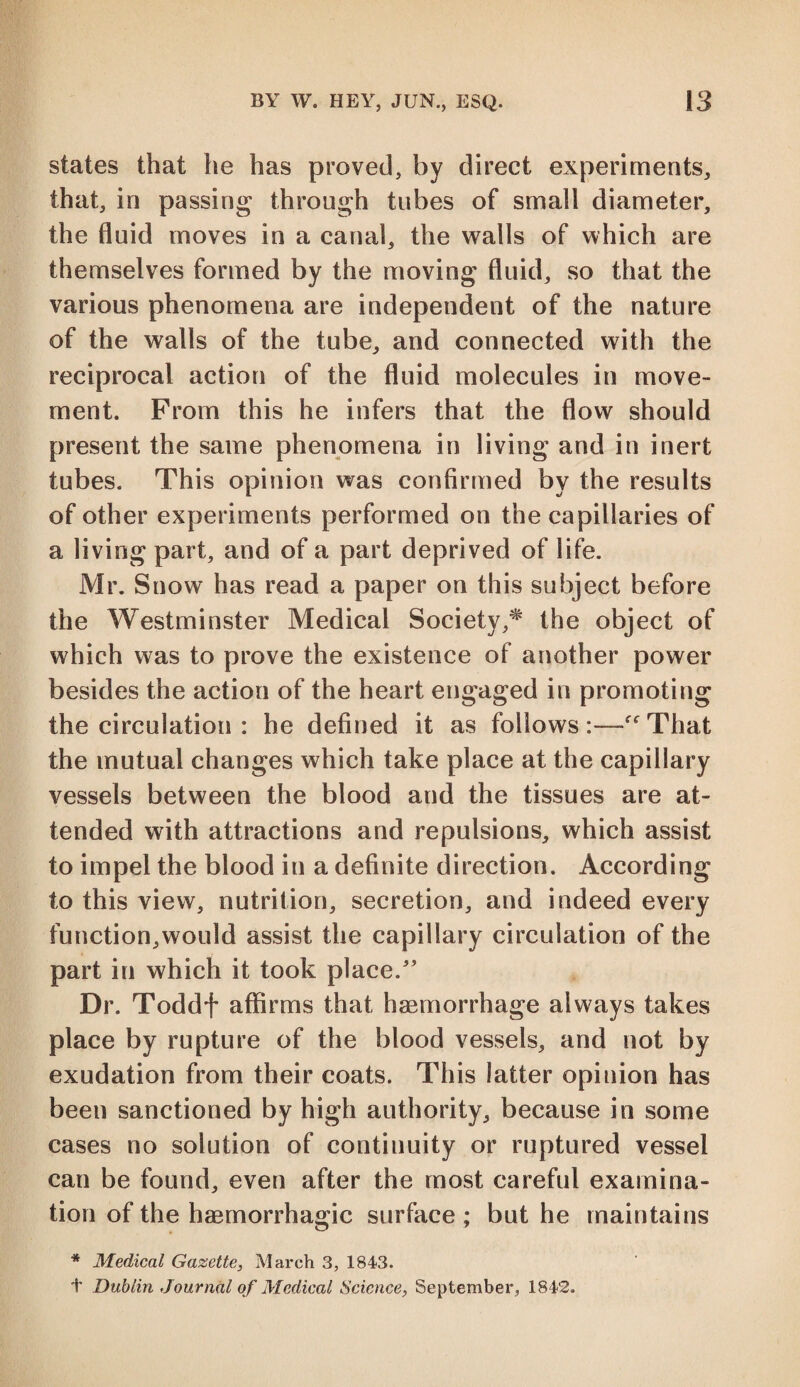 states that he has proved, by direct experiments, that, in passing through tubes of small diameter, the fluid moves in a canal, the walls of which are themselves formed by the moving fluid, so that the various phenomena are independent of the nature of the walls of the tube, and connected with the reciprocal action of the fluid molecules in move¬ ment. From this he infers that the flow should present the same phenomena in living and in inert tubes. This opinion was confirmed by the results of other experiments performed on the capillaries of a living part, and of a part deprived of life. Mr. Snow has read a paper on this subject before the Westminster Medical Society,* the object of which was to prove the existence of another power besides the action of the heart engaged in promoting the circulation : he defined it as follows:—-“That the mutual changes which take place at the capillary vessels between the blood and the tissues are at¬ tended with attractions and repulsions, which assist to impel the blood in a definite direction. According to this view, nutrition, secretion, and indeed every function,would assist the capillary circulation of the part in which it took place.” Dr. Toddf affirms that haemorrhage always takes place by rupture of the blood vessels, and not by exudation from their coats. This latter opinion has been sanctioned by high authority, because in some cases no solution of continuity or ruptured vessel can be found, even after the most careful examina¬ tion of the haemorrhagic surface ; but he maintains * Medical Gazette, March 3, 1843. t Dublin Journal of Medical Science, September, 1842.